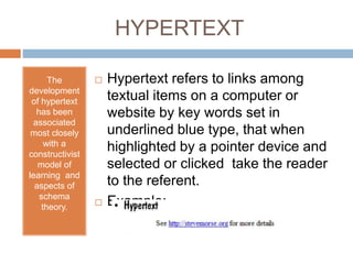 HYPERTEXT 
The 
development 
of hypertext 
has been 
associated 
most closely 
with a 
constructivist 
model of 
learning and 
aspects of 
schema 
theory. 
 Hypertext refers to links among 
textual items on a computer or 
website by key words set in 
underlined blue type, that when 
highlighted by a pointer device and 
selected or clicked take the reader 
to the referent. 
 Example: 
 