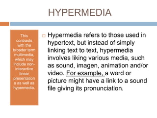 HYPERMEDIA 
This 
contrasts 
with the 
broader term 
multimedia, 
which may 
include non-interactive 
linear 
presentation 
s as well as 
hypermedia. 
 Hypermedia refers to those used in 
hypertext, but instead of simply 
linking text to text, hypermedia 
involves liking various media, such 
as sound, imagen, animation and/or 
video. For example, a word or 
picture might have a link to a sound 
file giving its pronunciation. 
 