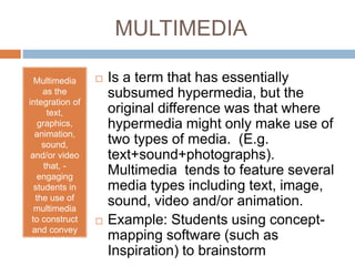 MULTIMEDIA 
Multimedia 
as the 
integration of 
text, 
graphics, 
animation, 
sound, 
and/or video 
that, - 
engaging 
students in 
the use of 
multimedia 
to construct 
and convey 
knowledge. 
 Is a term that has essentially 
subsumed hypermedia, but the 
original difference was that where 
hypermedia might only make use of 
two types of media. (E.g. 
text+sound+photographs). 
Multimedia tends to feature several 
media types including text, image, 
sound, video and/or animation. 
 Example: Students using concept-mapping 
software (such as 
Inspiration) to brainstorm 
