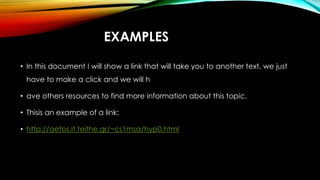 EXAMPLES
• In this document I will show a link that will take you to another text, we just
have to make a click and we will h
• ave others resources to find more information about this topic.
• Thisis an example of a link:
• http://aetos.it.teithe.gr/~cs1msa/hyp0.html
 