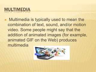 MULTIMEDIA
 Multimedia is typically used to mean the
combination of text, sound, and/or motion
video. Some people might say that the
addition of animated images (for example,
animated GIF on the Web) produces
multimedia
 
