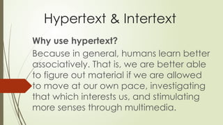 Hypertext & Intertext
Why use hypertext?
Because in general, humans learn better
associatively. That is, we are better able
to figure out material if we are allowed
to move at our own pace, investigating
that which interests us, and stimulating
more senses through multimedia.
 
