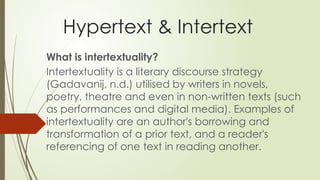 Hypertext & Intertext
What is intertextuality?
Intertextuality is a literary discourse strategy
(Gadavanij, n.d.) utilised by writers in novels,
poetry, theatre and even in non-written texts (such
as performances and digital media). Examples of
intertextuality are an author's borrowing and
transformation of a prior text, and a reader's
referencing of one text in reading another.
 