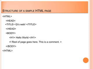 STRUCTURE OF A SIMPLE HTML PAGE
<HTML>
  <HEAD>
 <TITLE> Qi‟s web! </TITLE>
  </HEAD>
  <BODY>
    <H1> Hello World </H1>
    <! Rest of page goes here. This is a comment. >
  </BODY>
</HTML>
 
