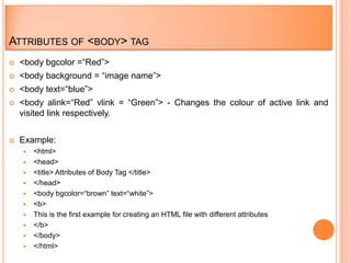 ATTRIBUTES OF <BODY> TAG
   <body bgcolor =“Red”>
   <body background = “image name”>
   <body text=“blue”>
   <body alink=“Red” vlink = “Green”> - Changes the colour of active link and
    visited link respectively.


   Example:
       <html>
       <head>
       <title> Attributes of Body Tag </title>
       </head>
       <body bgcolor=“brown” text=“white”>
       <b>
       This is the first example for creating an HTML file with different attributes
       </b>
       </body>
       </html>
 