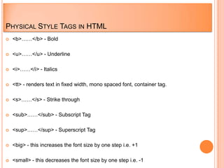PHYSICAL STYLE TAGS IN HTML
   <b>……</b> - Bold

   <u>……</u> - Underline

   <i>……</i> - Italics

   <tt> - renders text in fixed width, mono spaced font, container tag.

   <s>……</s> - Strike through

   <sub>……</sub> - Subscript Tag

   <sup>……</sup> - Superscript Tag

   <big> - this increases the font size by one step i.e. +1

   <small> - this decreases the font size by one step i.e. -1
 