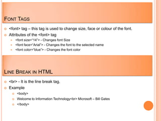 FONT TAGS
   <font> tag – this tag is used to change size, face or colour of the font.
   Attributes of the <font> tag
      <font size=“14”> - Changes font Size
      <font face=“Arial”> - Changes the font to the selected name
      <font color=“blue”> - Changes the font color




LINE BREAK IN HTML
   <br> - It is the line break tag.
   Example
            <body>
            Welcome to Information Technology<br> Microsoft – Bill Gates
            </body>
 