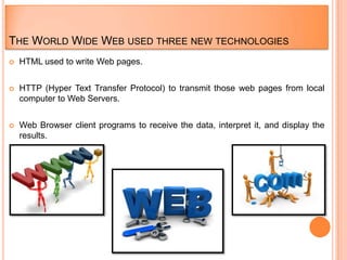 THE WORLD WIDE WEB USED THREE NEW TECHNOLOGIES
   HTML used to write Web pages.


   HTTP (Hyper Text Transfer Protocol) to transmit those web pages from local
    computer to Web Servers.


   Web Browser client programs to receive the data, interpret it, and display the
    results.
 
