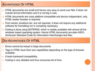 ADVANTAGES OF HTML
   HTML documents are small and hence very easy to send over Net. It does not
    include format information and it is not big in size.
   HTML documents are cross platform compatible and device independent, only
    HTML reader browser is required.
   Font names, locations etc. are not required, it does not require any additional
    software for formatting nor in compiling necessary.
   Coding is done using NOTEPAD, which is readily available with almost all the
    windows based operating system. Hence HTML documents are plain ASCII
    (American Standard Code for Information Interchange) text files.

DIS-ADVANTAGES OF HTML
 Errors cannot be traced in large documents
 Tags in HTML have their own capabilities depending on the type of browser
    available.
 It lacks backward compatibility
 Coding is very detailed and thus consumes lot of time.
 