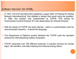 A BRIEF HISTORY OF HTML
   In 1974, Vint Cerf and Bob Kahn published a paper titled “A Protocol for Packet
    Network Internetworking” that detailed a design that would solve the problem.
    In 1982, this solution was implemented as TCP/IP, TCP stands for
    Transmission Control Protocol; IP is the abbreviation for Internet Protocol.


   With the advent of TCP/IP, the word Internet – which is a portmanteau word for
    interconnected networks – entered the language.


   The Department of Defence quickly declared the TCP/IP suite the standard
    protocol for internetworking military computers.


   TCP/IP comprises over 100 different protocols, it includes services for remote
    logon, file transfers, and data indexing and retrieval among others.
 