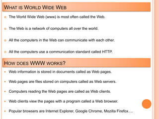 WHAT IS WORLD WIDE WEB
   The World Wide Web (www) is most often called the Web.


   The Web is a network of computers all over the world.


   All the computers in the Web can communicate with each other.


   All the computers use a communication standard called HTTP.


HOW DOES WWW WORKS?
 Web information is stored in documents called as Web pages.


 Web pages are files stored on computers called as Web servers.


 Computers reading the Web pages are called as Web clients.


 Web clients view the pages with a program called a Web browser.


 Popular browsers are Internet Explorer, Google Chrome, Mozilla Firefox….
 