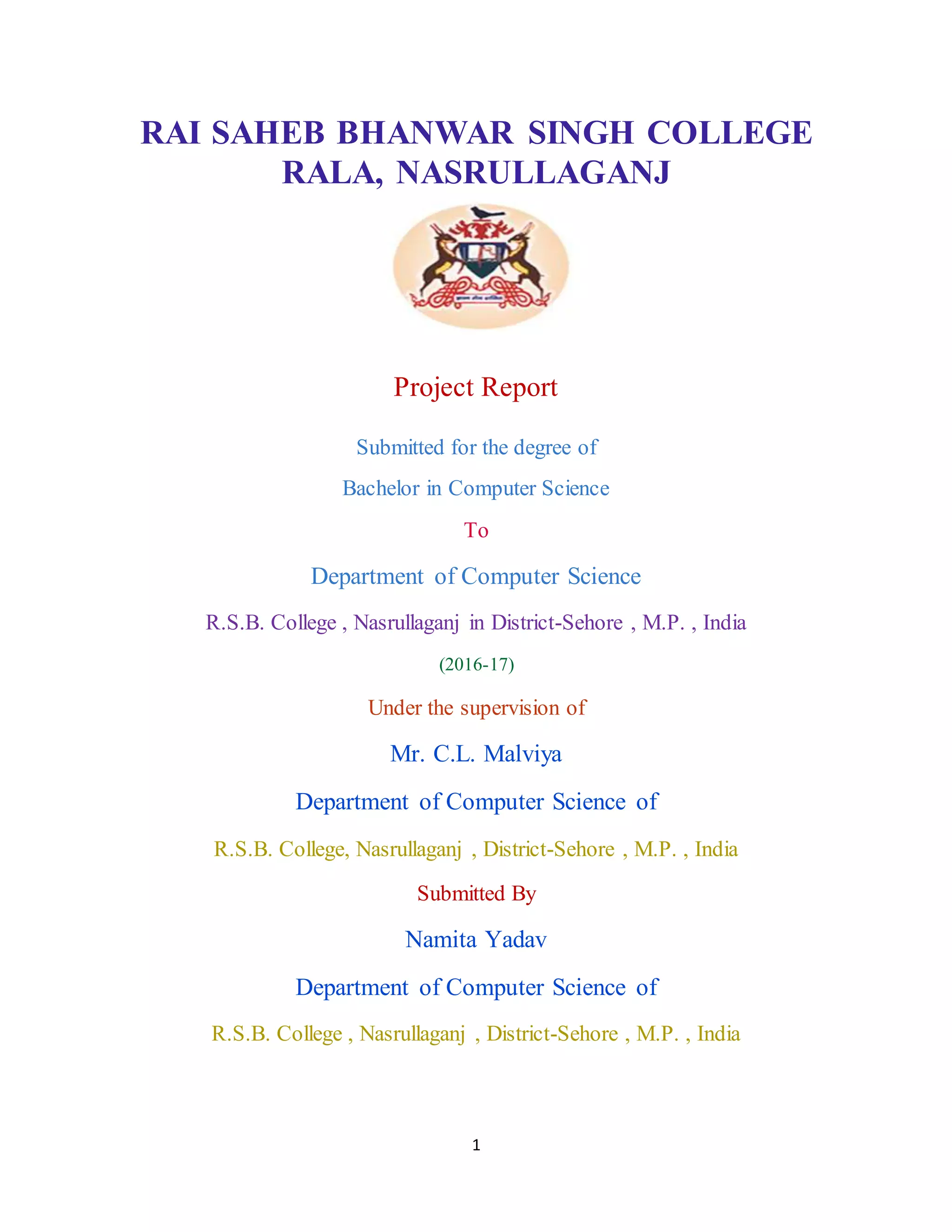 1
RAI SAHEB BHANWAR SINGH COLLEGE
RALA, NASRULLAGANJ
Project Report
Submitted for the degree of
Bachelor in Computer Science
To
Department of Computer Science
R.S.B. College , Nasrullaganj in District-Sehore , M.P. , India
(2016-17)
Under the supervision of
Mr. C.L. Malviya
Department of Computer Science of
R.S.B. College, Nasrullaganj , District-Sehore , M.P. , India
Submitted By
Namita Yadav
Department of Computer Science of
R.S.B. College , Nasrullaganj , District-Sehore , M.P. , India
 