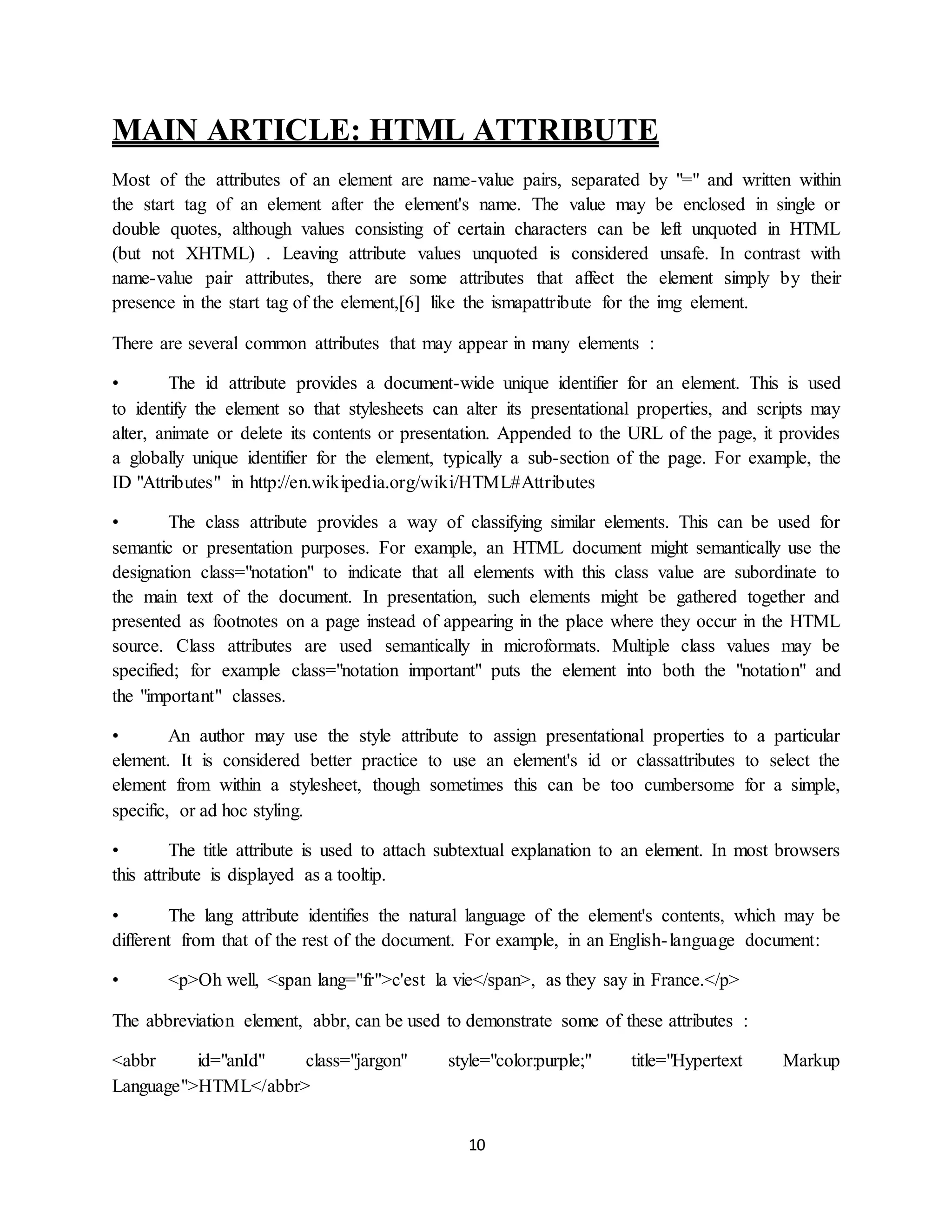 10
MAIN ARTICLE: HTML ATTRIBUTE
Most of the attributes of an element are name-value pairs, separated by "=" and written within
the start tag of an element after the element's name. The value may be enclosed in single or
double quotes, although values consisting of certain characters can be left unquoted in HTML
(but not XHTML) . Leaving attribute values unquoted is considered unsafe. In contrast with
name-value pair attributes, there are some attributes that affect the element simply by their
presence in the start tag of the element,[6] like the ismapattribute for the img element.
There are several common attributes that may appear in many elements :
• The id attribute provides a document-wide unique identifier for an element. This is used
to identify the element so that stylesheets can alter its presentational properties, and scripts may
alter, animate or delete its contents or presentation. Appended to the URL of the page, it provides
a globally unique identifier for the element, typically a sub-section of the page. For example, the
ID "Attributes" in http://en.wikipedia.org/wiki/HTML#Attributes
• The class attribute provides a way of classifying similar elements. This can be used for
semantic or presentation purposes. For example, an HTML document might semantically use the
designation class="notation" to indicate that all elements with this class value are subordinate to
the main text of the document. In presentation, such elements might be gathered together and
presented as footnotes on a page instead of appearing in the place where they occur in the HTML
source. Class attributes are used semantically in microformats. Multiple class values may be
specified; for example class="notation important" puts the element into both the "notation" and
the "important" classes.
• An author may use the style attribute to assign presentational properties to a particular
element. It is considered better practice to use an element's id or classattributes to select the
element from within a stylesheet, though sometimes this can be too cumbersome for a simple,
specific, or ad hoc styling.
• The title attribute is used to attach subtextual explanation to an element. In most browsers
this attribute is displayed as a tooltip.
• The lang attribute identifies the natural language of the element's contents, which may be
different from that of the rest of the document. For example, in an English-language document:
• <p>Oh well, <span lang="fr">c'est la vie</span>, as they say in France.</p>
The abbreviation element, abbr, can be used to demonstrate some of these attributes :
<abbr id="anId" class="jargon" style="color:purple;" title="Hypertext Markup
Language">HTML</abbr>
 