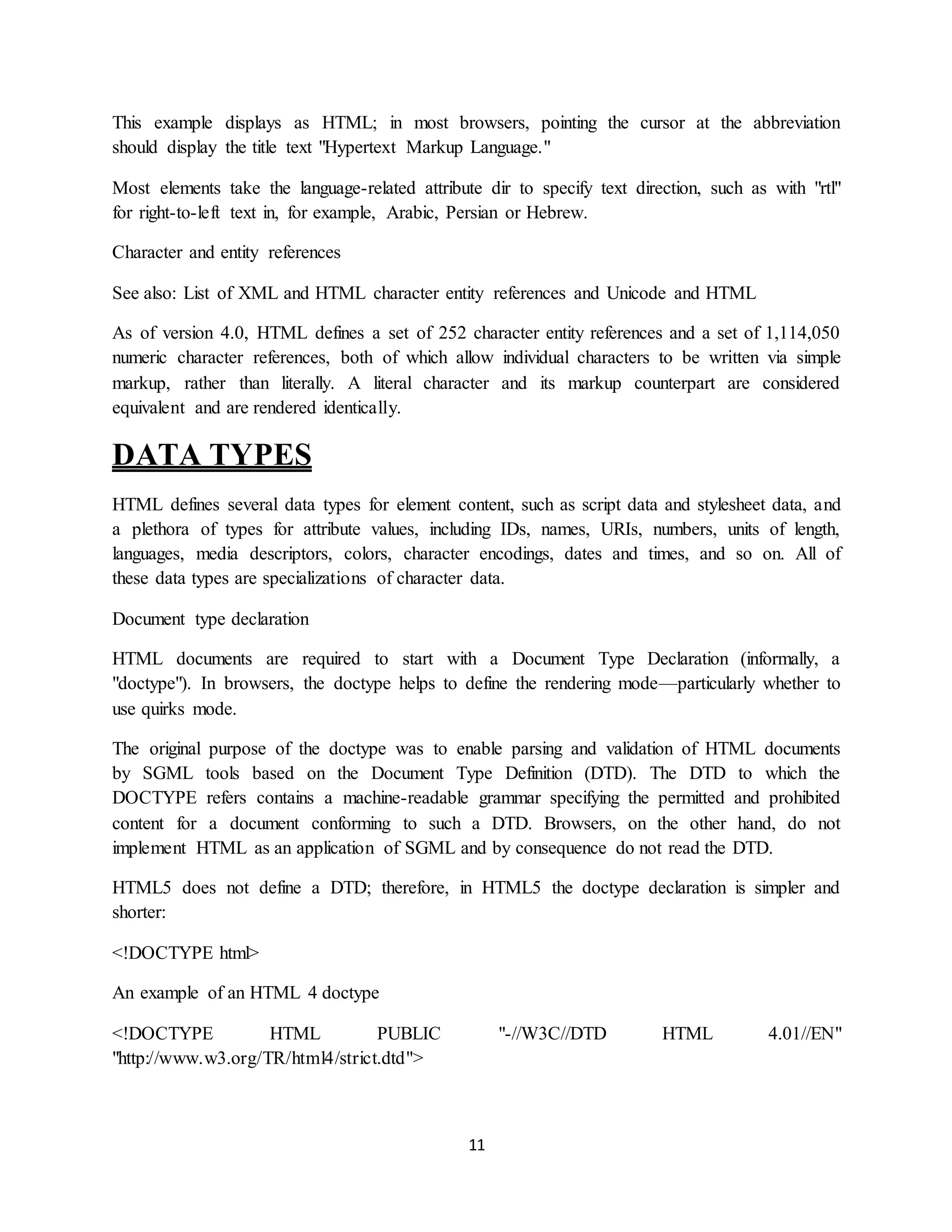 11
This example displays as HTML; in most browsers, pointing the cursor at the abbreviation
should display the title text "Hypertext Markup Language."
Most elements take the language-related attribute dir to specify text direction, such as with "rtl"
for right-to-left text in, for example, Arabic, Persian or Hebrew.
Character and entity references
See also: List of XML and HTML character entity references and Unicode and HTML
As of version 4.0, HTML defines a set of 252 character entity references and a set of 1,114,050
numeric character references, both of which allow individual characters to be written via simple
markup, rather than literally. A literal character and its markup counterpart are considered
equivalent and are rendered identically.
DATA TYPES
HTML defines several data types for element content, such as script data and stylesheet data, and
a plethora of types for attribute values, including IDs, names, URIs, numbers, units of length,
languages, media descriptors, colors, character encodings, dates and times, and so on. All of
these data types are specializations of character data.
Document type declaration
HTML documents are required to start with a Document Type Declaration (informally, a
"doctype"). In browsers, the doctype helps to define the rendering mode—particularly whether to
use quirks mode.
The original purpose of the doctype was to enable parsing and validation of HTML documents
by SGML tools based on the Document Type Definition (DTD). The DTD to which the
DOCTYPE refers contains a machine-readable grammar specifying the permitted and prohibited
content for a document conforming to such a DTD. Browsers, on the other hand, do not
implement HTML as an application of SGML and by consequence do not read the DTD.
HTML5 does not define a DTD; therefore, in HTML5 the doctype declaration is simpler and
shorter:
<!DOCTYPE html>
An example of an HTML 4 doctype
<!DOCTYPE HTML PUBLIC "-//W3C//DTD HTML 4.01//EN"
"http://www.w3.org/TR/html4/strict.dtd">
 