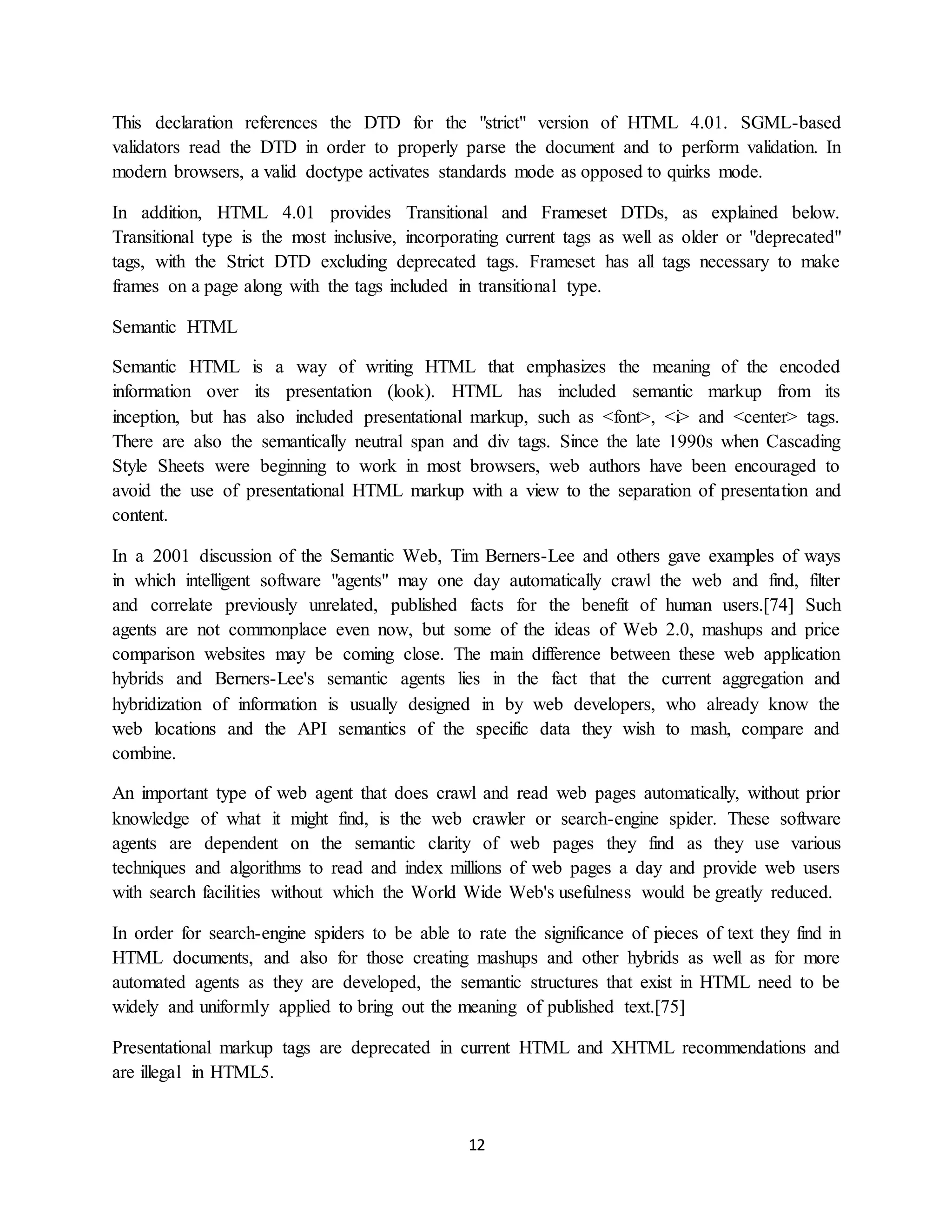 12
This declaration references the DTD for the "strict" version of HTML 4.01. SGML-based
validators read the DTD in order to properly parse the document and to perform validation. In
modern browsers, a valid doctype activates standards mode as opposed to quirks mode.
In addition, HTML 4.01 provides Transitional and Frameset DTDs, as explained below.
Transitional type is the most inclusive, incorporating current tags as well as older or "deprecated"
tags, with the Strict DTD excluding deprecated tags. Frameset has all tags necessary to make
frames on a page along with the tags included in transitional type.
Semantic HTML
Semantic HTML is a way of writing HTML that emphasizes the meaning of the encoded
information over its presentation (look). HTML has included semantic markup from its
inception, but has also included presentational markup, such as <font>, <i> and <center> tags.
There are also the semantically neutral span and div tags. Since the late 1990s when Cascading
Style Sheets were beginning to work in most browsers, web authors have been encouraged to
avoid the use of presentational HTML markup with a view to the separation of presentation and
content.
In a 2001 discussion of the Semantic Web, Tim Berners-Lee and others gave examples of ways
in which intelligent software "agents" may one day automatically crawl the web and find, filter
and correlate previously unrelated, published facts for the benefit of human users.[74] Such
agents are not commonplace even now, but some of the ideas of Web 2.0, mashups and price
comparison websites may be coming close. The main difference between these web application
hybrids and Berners-Lee's semantic agents lies in the fact that the current aggregation and
hybridization of information is usually designed in by web developers, who already know the
web locations and the API semantics of the specific data they wish to mash, compare and
combine.
An important type of web agent that does crawl and read web pages automatically, without prior
knowledge of what it might find, is the web crawler or search-engine spider. These software
agents are dependent on the semantic clarity of web pages they find as they use various
techniques and algorithms to read and index millions of web pages a day and provide web users
with search facilities without which the World Wide Web's usefulness would be greatly reduced.
In order for search-engine spiders to be able to rate the significance of pieces of text they find in
HTML documents, and also for those creating mashups and other hybrids as well as for more
automated agents as they are developed, the semantic structures that exist in HTML need to be
widely and uniformly applied to bring out the meaning of published text.[75]
Presentational markup tags are deprecated in current HTML and XHTML recommendations and
are illegal in HTML5.
 