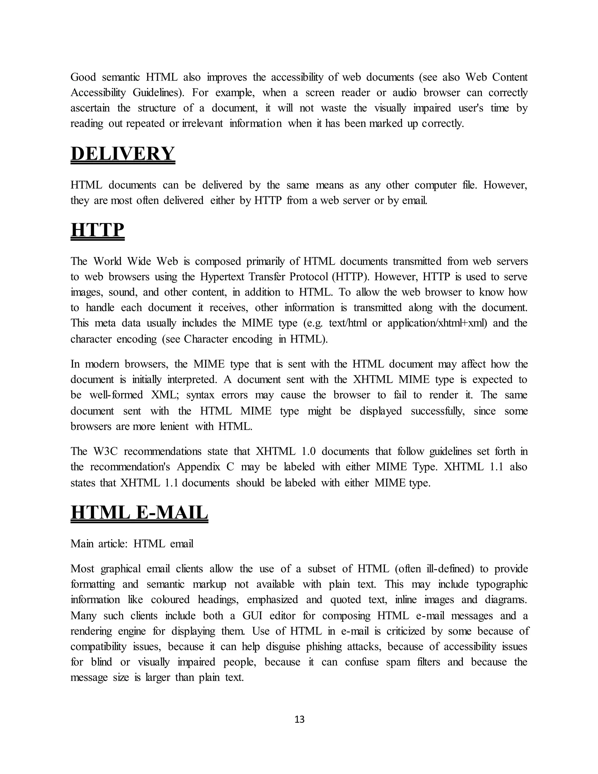 13
Good semantic HTML also improves the accessibility of web documents (see also Web Content
Accessibility Guidelines). For example, when a screen reader or audio browser can correctly
ascertain the structure of a document, it will not waste the visually impaired user's time by
reading out repeated or irrelevant information when it has been marked up correctly.
DELIVERY
HTML documents can be delivered by the same means as any other computer file. However,
they are most often delivered either by HTTP from a web server or by email.
HTTP
The World Wide Web is composed primarily of HTML documents transmitted from web servers
to web browsers using the Hypertext Transfer Protocol (HTTP). However, HTTP is used to serve
images, sound, and other content, in addition to HTML. To allow the web browser to know how
to handle each document it receives, other information is transmitted along with the document.
This meta data usually includes the MIME type (e.g. text/html or application/xhtml+xml) and the
character encoding (see Character encoding in HTML).
In modern browsers, the MIME type that is sent with the HTML document may affect how the
document is initially interpreted. A document sent with the XHTML MIME type is expected to
be well-formed XML; syntax errors may cause the browser to fail to render it. The same
document sent with the HTML MIME type might be displayed successfully, since some
browsers are more lenient with HTML.
The W3C recommendations state that XHTML 1.0 documents that follow guidelines set forth in
the recommendation's Appendix C may be labeled with either MIME Type. XHTML 1.1 also
states that XHTML 1.1 documents should be labeled with either MIME type.
HTML E-MAIL
Main article: HTML email
Most graphical email clients allow the use of a subset of HTML (often ill-defined) to provide
formatting and semantic markup not available with plain text. This may include typographic
information like coloured headings, emphasized and quoted text, inline images and diagrams.
Many such clients include both a GUI editor for composing HTML e-mail messages and a
rendering engine for displaying them. Use of HTML in e-mail is criticized by some because of
compatibility issues, because it can help disguise phishing attacks, because of accessibility issues
for blind or visually impaired people, because it can confuse spam filters and because the
message size is larger than plain text.
 
