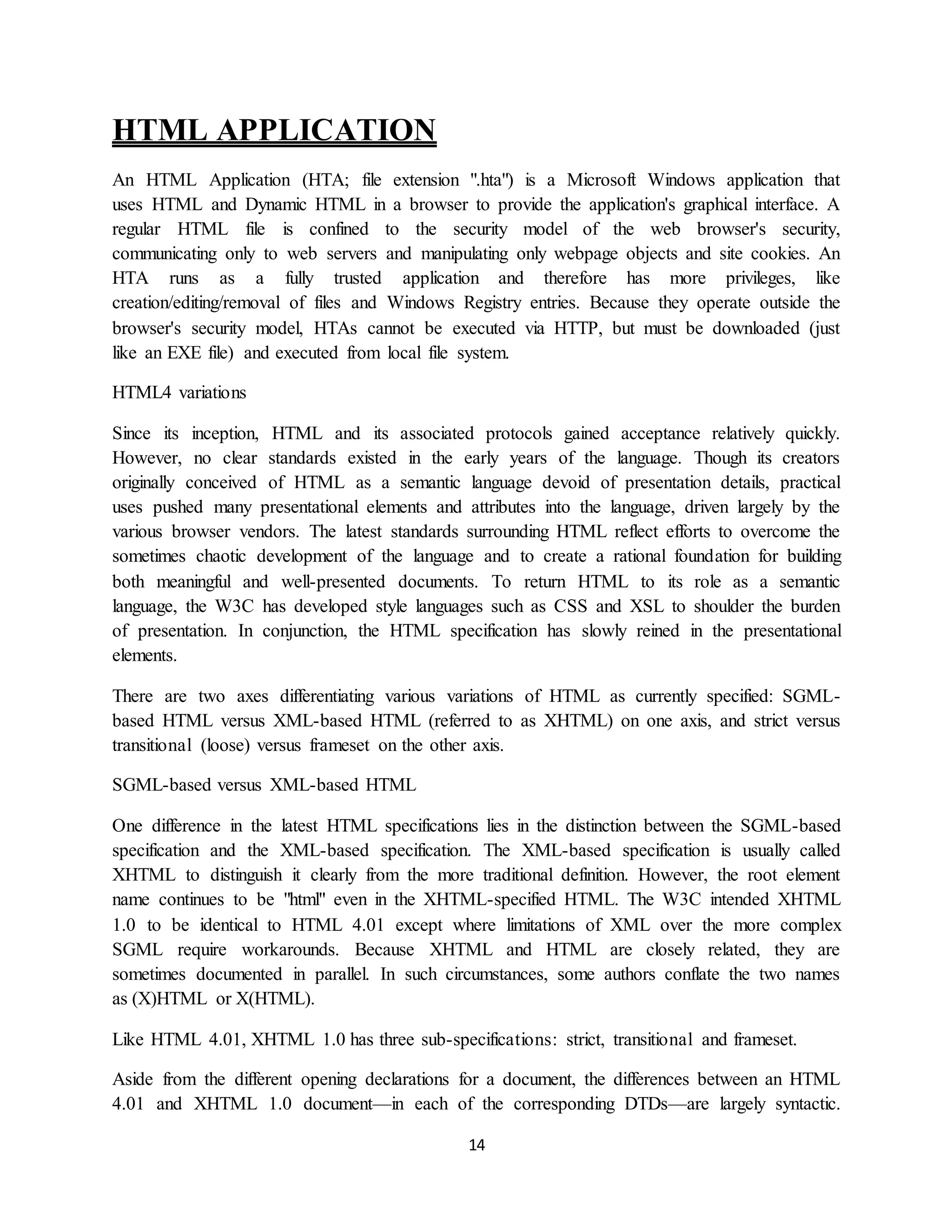 14
HTML APPLICATION
An HTML Application (HTA; file extension ".hta") is a Microsoft Windows application that
uses HTML and Dynamic HTML in a browser to provide the application's graphical interface. A
regular HTML file is confined to the security model of the web browser's security,
communicating only to web servers and manipulating only webpage objects and site cookies. An
HTA runs as a fully trusted application and therefore has more privileges, like
creation/editing/removal of files and Windows Registry entries. Because they operate outside the
browser's security model, HTAs cannot be executed via HTTP, but must be downloaded (just
like an EXE file) and executed from local file system.
HTML4 variations
Since its inception, HTML and its associated protocols gained acceptance relatively quickly.
However, no clear standards existed in the early years of the language. Though its creators
originally conceived of HTML as a semantic language devoid of presentation details, practical
uses pushed many presentational elements and attributes into the language, driven largely by the
various browser vendors. The latest standards surrounding HTML reflect efforts to overcome the
sometimes chaotic development of the language and to create a rational foundation for building
both meaningful and well-presented documents. To return HTML to its role as a semantic
language, the W3C has developed style languages such as CSS and XSL to shoulder the burden
of presentation. In conjunction, the HTML specification has slowly reined in the presentational
elements.
There are two axes differentiating various variations of HTML as currently specified: SGML-
based HTML versus XML-based HTML (referred to as XHTML) on one axis, and strict versus
transitional (loose) versus frameset on the other axis.
SGML-based versus XML-based HTML
One difference in the latest HTML specifications lies in the distinction between the SGML-based
specification and the XML-based specification. The XML-based specification is usually called
XHTML to distinguish it clearly from the more traditional definition. However, the root element
name continues to be "html" even in the XHTML-specified HTML. The W3C intended XHTML
1.0 to be identical to HTML 4.01 except where limitations of XML over the more complex
SGML require workarounds. Because XHTML and HTML are closely related, they are
sometimes documented in parallel. In such circumstances, some authors conflate the two names
as (X)HTML or X(HTML).
Like HTML 4.01, XHTML 1.0 has three sub-specifications: strict, transitional and frameset.
Aside from the different opening declarations for a document, the differences between an HTML
4.01 and XHTML 1.0 document—in each of the corresponding DTDs—are largely syntactic.
 