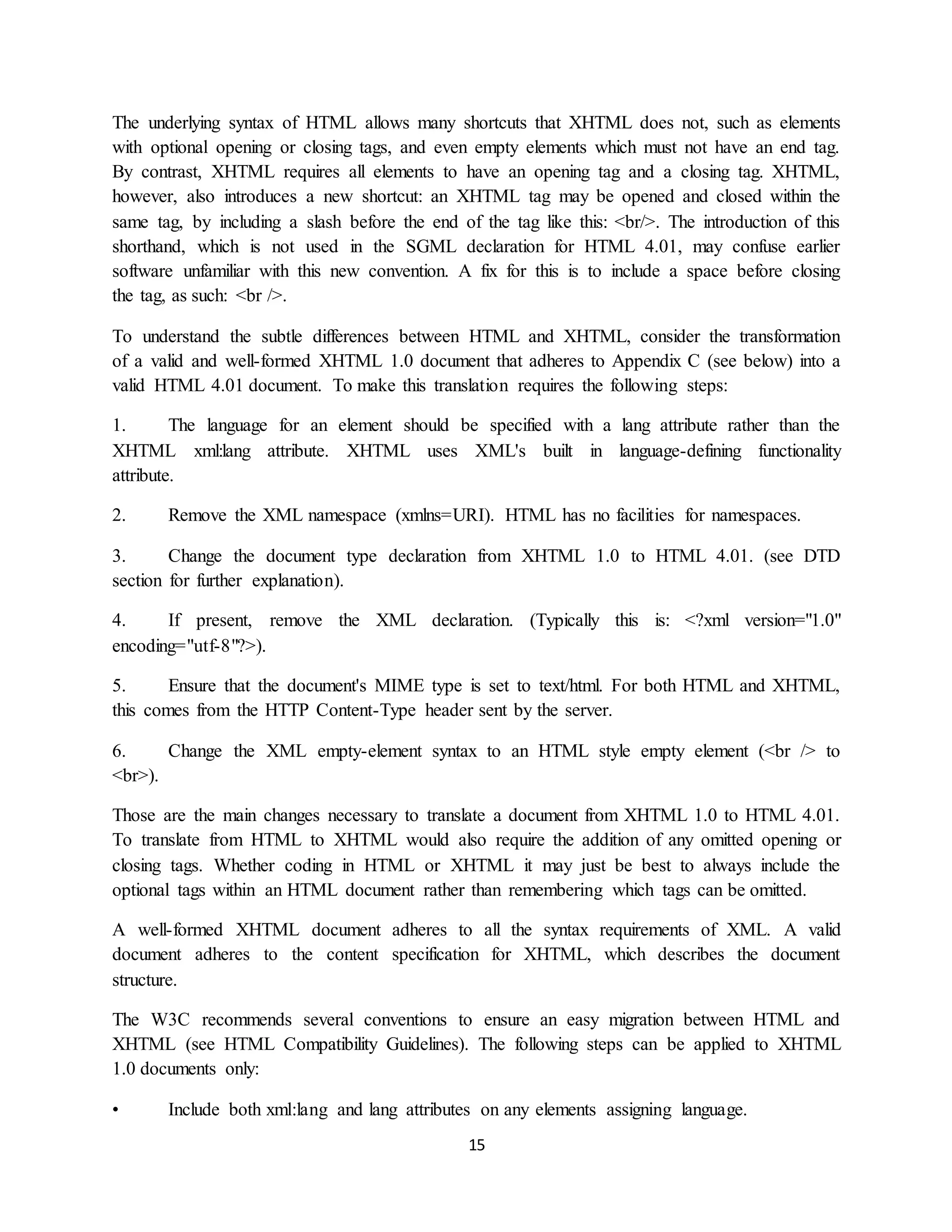 15
The underlying syntax of HTML allows many shortcuts that XHTML does not, such as elements
with optional opening or closing tags, and even empty elements which must not have an end tag.
By contrast, XHTML requires all elements to have an opening tag and a closing tag. XHTML,
however, also introduces a new shortcut: an XHTML tag may be opened and closed within the
same tag, by including a slash before the end of the tag like this: <br/>. The introduction of this
shorthand, which is not used in the SGML declaration for HTML 4.01, may confuse earlier
software unfamiliar with this new convention. A fix for this is to include a space before closing
the tag, as such: <br />.
To understand the subtle differences between HTML and XHTML, consider the transformation
of a valid and well-formed XHTML 1.0 document that adheres to Appendix C (see below) into a
valid HTML 4.01 document. To make this translation requires the following steps:
1. The language for an element should be specified with a lang attribute rather than the
XHTML xml:lang attribute. XHTML uses XML's built in language-defining functionality
attribute.
2. Remove the XML namespace (xmlns=URI). HTML has no facilities for namespaces.
3. Change the document type declaration from XHTML 1.0 to HTML 4.01. (see DTD
section for further explanation).
4. If present, remove the XML declaration. (Typically this is: <?xml version="1.0"
encoding="utf-8"?>).
5. Ensure that the document's MIME type is set to text/html. For both HTML and XHTML,
this comes from the HTTP Content-Type header sent by the server.
6. Change the XML empty-element syntax to an HTML style empty element (<br /> to
<br>).
Those are the main changes necessary to translate a document from XHTML 1.0 to HTML 4.01.
To translate from HTML to XHTML would also require the addition of any omitted opening or
closing tags. Whether coding in HTML or XHTML it may just be best to always include the
optional tags within an HTML document rather than remembering which tags can be omitted.
A well-formed XHTML document adheres to all the syntax requirements of XML. A valid
document adheres to the content specification for XHTML, which describes the document
structure.
The W3C recommends several conventions to ensure an easy migration between HTML and
XHTML (see HTML Compatibility Guidelines). The following steps can be applied to XHTML
1.0 documents only:
• Include both xml:lang and lang attributes on any elements assigning language.
 
