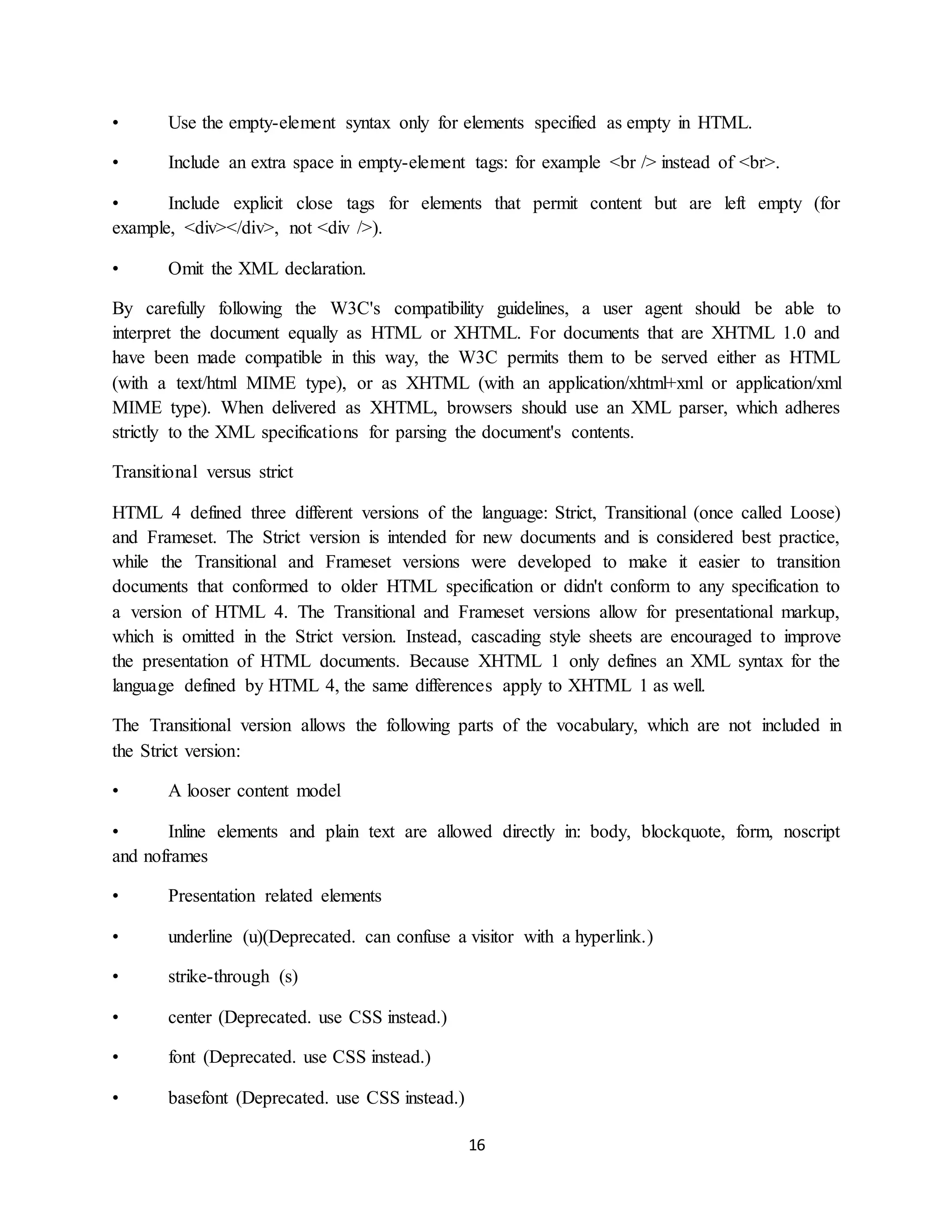 16
• Use the empty-element syntax only for elements specified as empty in HTML.
• Include an extra space in empty-element tags: for example <br /> instead of <br>.
• Include explicit close tags for elements that permit content but are left empty (for
example, <div></div>, not <div />).
• Omit the XML declaration.
By carefully following the W3C's compatibility guidelines, a user agent should be able to
interpret the document equally as HTML or XHTML. For documents that are XHTML 1.0 and
have been made compatible in this way, the W3C permits them to be served either as HTML
(with a text/html MIME type), or as XHTML (with an application/xhtml+xml or application/xml
MIME type). When delivered as XHTML, browsers should use an XML parser, which adheres
strictly to the XML specifications for parsing the document's contents.
Transitional versus strict
HTML 4 defined three different versions of the language: Strict, Transitional (once called Loose)
and Frameset. The Strict version is intended for new documents and is considered best practice,
while the Transitional and Frameset versions were developed to make it easier to transition
documents that conformed to older HTML specification or didn't conform to any specification to
a version of HTML 4. The Transitional and Frameset versions allow for presentational markup,
which is omitted in the Strict version. Instead, cascading style sheets are encouraged to improve
the presentation of HTML documents. Because XHTML 1 only defines an XML syntax for the
language defined by HTML 4, the same differences apply to XHTML 1 as well.
The Transitional version allows the following parts of the vocabulary, which are not included in
the Strict version:
• A looser content model
• Inline elements and plain text are allowed directly in: body, blockquote, form, noscript
and noframes
• Presentation related elements
• underline (u)(Deprecated. can confuse a visitor with a hyperlink.)
• strike-through (s)
• center (Deprecated. use CSS instead.)
• font (Deprecated. use CSS instead.)
• basefont (Deprecated. use CSS instead.)
 