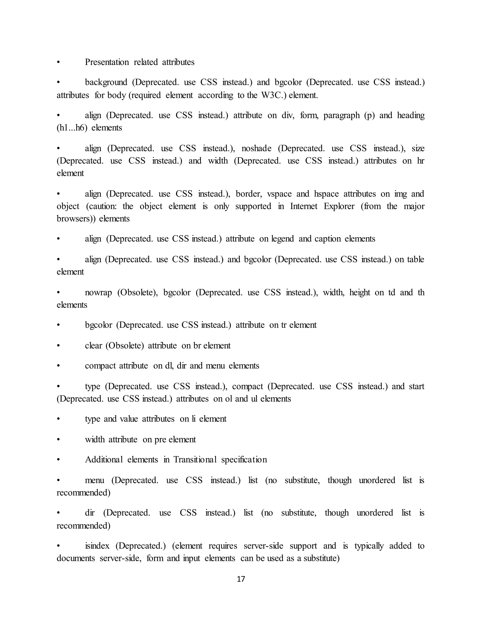 17
• Presentation related attributes
• background (Deprecated. use CSS instead.) and bgcolor (Deprecated. use CSS instead.)
attributes for body (required element according to the W3C.) element.
• align (Deprecated. use CSS instead.) attribute on div, form, paragraph (p) and heading
(h1...h6) elements
• align (Deprecated. use CSS instead.), noshade (Deprecated. use CSS instead.), size
(Deprecated. use CSS instead.) and width (Deprecated. use CSS instead.) attributes on hr
element
• align (Deprecated. use CSS instead.), border, vspace and hspace attributes on img and
object (caution: the object element is only supported in Internet Explorer (from the major
browsers)) elements
• align (Deprecated. use CSS instead.) attribute on legend and caption elements
• align (Deprecated. use CSS instead.) and bgcolor (Deprecated. use CSS instead.) on table
element
• nowrap (Obsolete), bgcolor (Deprecated. use CSS instead.), width, height on td and th
elements
• bgcolor (Deprecated. use CSS instead.) attribute on tr element
• clear (Obsolete) attribute on br element
• compact attribute on dl, dir and menu elements
• type (Deprecated. use CSS instead.), compact (Deprecated. use CSS instead.) and start
(Deprecated. use CSS instead.) attributes on ol and ul elements
• type and value attributes on li element
• width attribute on pre element
• Additional elements in Transitional specification
• menu (Deprecated. use CSS instead.) list (no substitute, though unordered list is
recommended)
• dir (Deprecated. use CSS instead.) list (no substitute, though unordered list is
recommended)
• isindex (Deprecated.) (element requires server-side support and is typically added to
documents server-side, form and input elements can be used as a substitute)
 