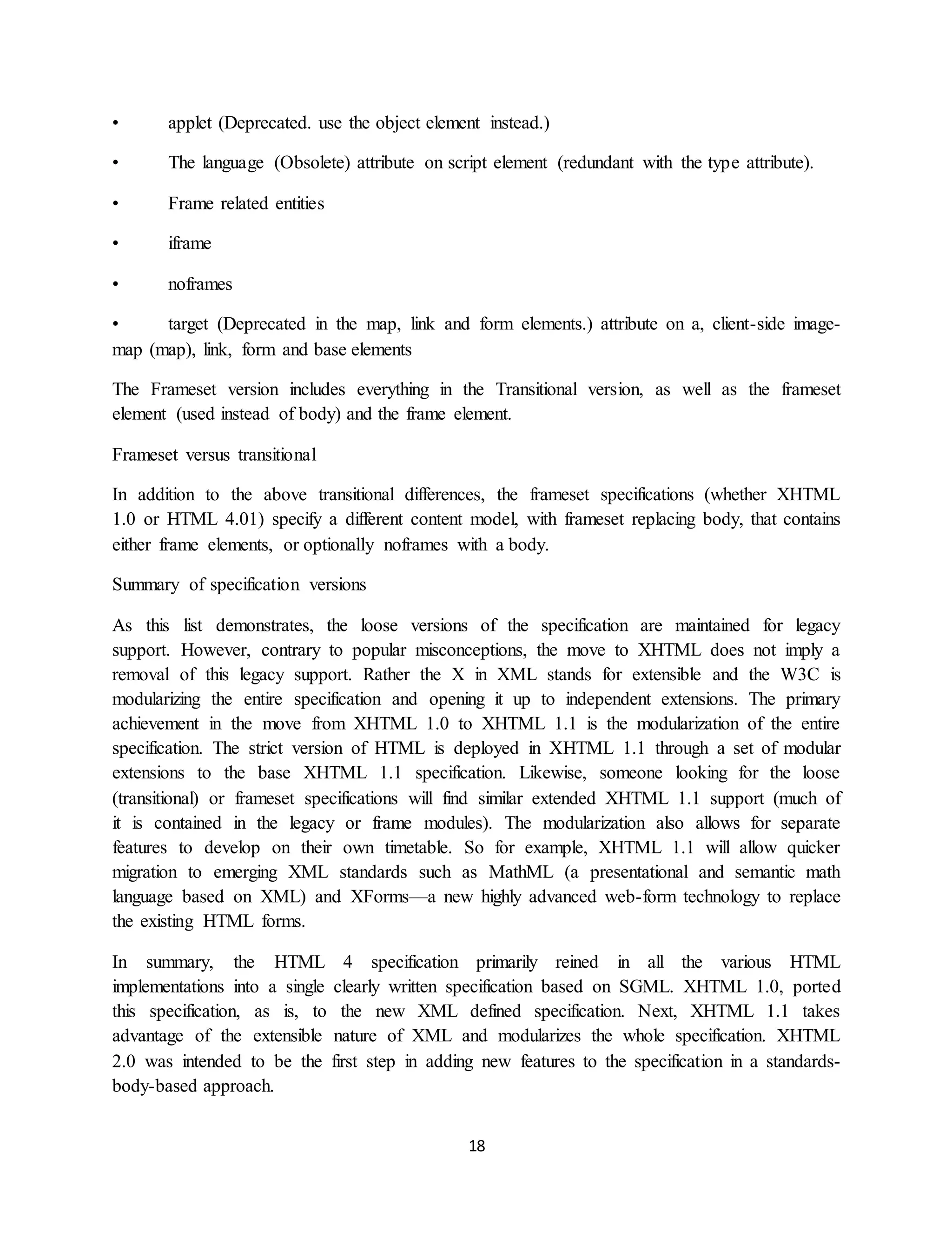 18
• applet (Deprecated. use the object element instead.)
• The language (Obsolete) attribute on script element (redundant with the type attribute).
• Frame related entities
• iframe
• noframes
• target (Deprecated in the map, link and form elements.) attribute on a, client-side image-
map (map), link, form and base elements
The Frameset version includes everything in the Transitional version, as well as the frameset
element (used instead of body) and the frame element.
Frameset versus transitional
In addition to the above transitional differences, the frameset specifications (whether XHTML
1.0 or HTML 4.01) specify a different content model, with frameset replacing body, that contains
either frame elements, or optionally noframes with a body.
Summary of specification versions
As this list demonstrates, the loose versions of the specification are maintained for legacy
support. However, contrary to popular misconceptions, the move to XHTML does not imply a
removal of this legacy support. Rather the X in XML stands for extensible and the W3C is
modularizing the entire specification and opening it up to independent extensions. The primary
achievement in the move from XHTML 1.0 to XHTML 1.1 is the modularization of the entire
specification. The strict version of HTML is deployed in XHTML 1.1 through a set of modular
extensions to the base XHTML 1.1 specification. Likewise, someone looking for the loose
(transitional) or frameset specifications will find similar extended XHTML 1.1 support (much of
it is contained in the legacy or frame modules). The modularization also allows for separate
features to develop on their own timetable. So for example, XHTML 1.1 will allow quicker
migration to emerging XML standards such as MathML (a presentational and semantic math
language based on XML) and XForms—a new highly advanced web-form technology to replace
the existing HTML forms.
In summary, the HTML 4 specification primarily reined in all the various HTML
implementations into a single clearly written specification based on SGML. XHTML 1.0, ported
this specification, as is, to the new XML defined specification. Next, XHTML 1.1 takes
advantage of the extensible nature of XML and modularizes the whole specification. XHTML
2.0 was intended to be the first step in adding new features to the specification in a standards-
body-based approach.
 