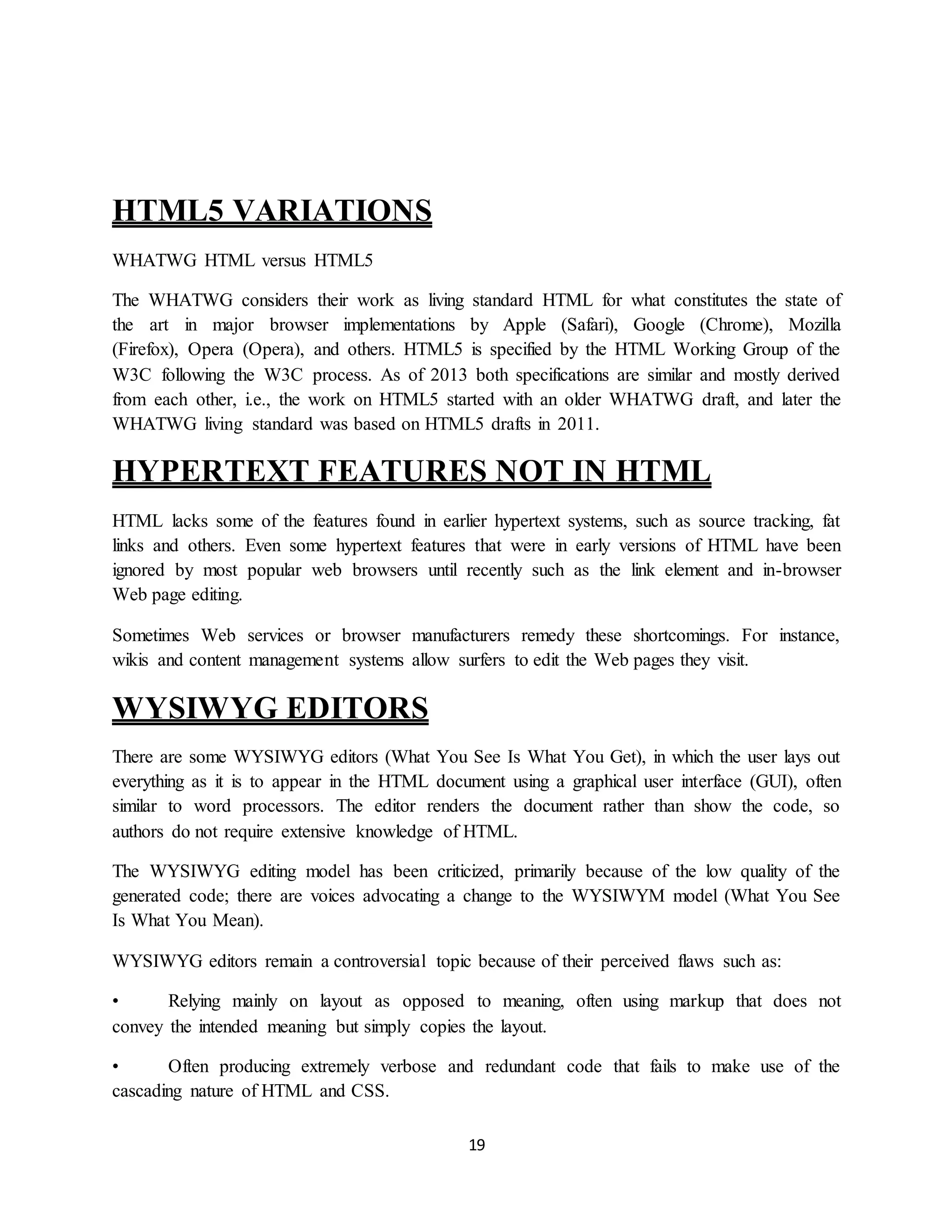 19
HTML5 VARIATIONS
WHATWG HTML versus HTML5
The WHATWG considers their work as living standard HTML for what constitutes the state of
the art in major browser implementations by Apple (Safari), Google (Chrome), Mozilla
(Firefox), Opera (Opera), and others. HTML5 is specified by the HTML Working Group of the
W3C following the W3C process. As of 2013 both specifications are similar and mostly derived
from each other, i.e., the work on HTML5 started with an older WHATWG draft, and later the
WHATWG living standard was based on HTML5 drafts in 2011.
HYPERTEXT FEATURES NOT IN HTML
HTML lacks some of the features found in earlier hypertext systems, such as source tracking, fat
links and others. Even some hypertext features that were in early versions of HTML have been
ignored by most popular web browsers until recently such as the link element and in-browser
Web page editing.
Sometimes Web services or browser manufacturers remedy these shortcomings. For instance,
wikis and content management systems allow surfers to edit the Web pages they visit.
WYSIWYG EDITORS
There are some WYSIWYG editors (What You See Is What You Get), in which the user lays out
everything as it is to appear in the HTML document using a graphical user interface (GUI), often
similar to word processors. The editor renders the document rather than show the code, so
authors do not require extensive knowledge of HTML.
The WYSIWYG editing model has been criticized, primarily because of the low quality of the
generated code; there are voices advocating a change to the WYSIWYM model (What You See
Is What You Mean).
WYSIWYG editors remain a controversial topic because of their perceived flaws such as:
• Relying mainly on layout as opposed to meaning, often using markup that does not
convey the intended meaning but simply copies the layout.
• Often producing extremely verbose and redundant code that fails to make use of the
cascading nature of HTML and CSS.
 