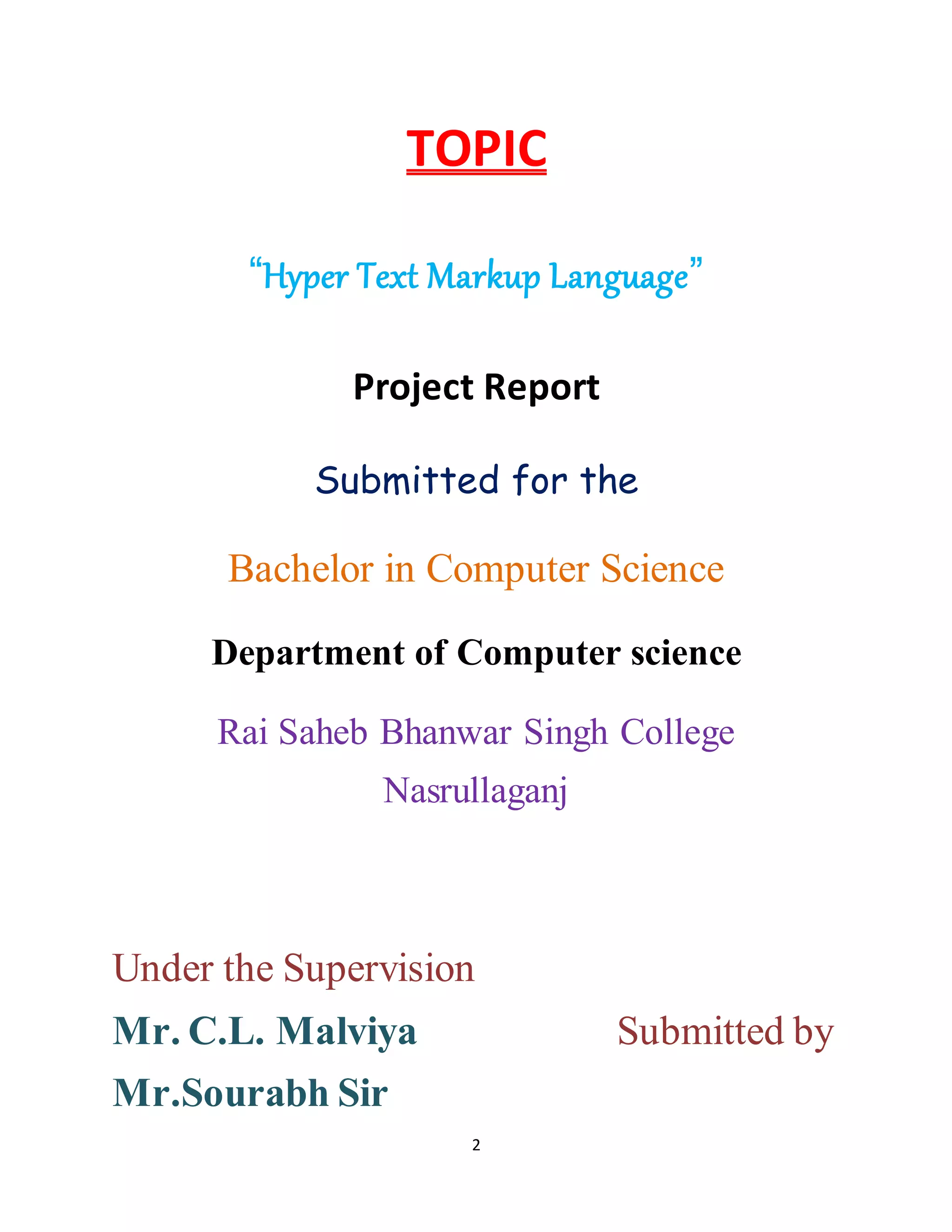 2
TOPIC
“Hyper Text Markup Language”
Project Report
Submitted for the
Bachelor in Computer Science
Department of Computer science
Rai Saheb Bhanwar Singh College
Nasrullaganj
Under the Supervision
Mr. C.L. Malviya Submitted by
Mr.Sourabh Sir
 