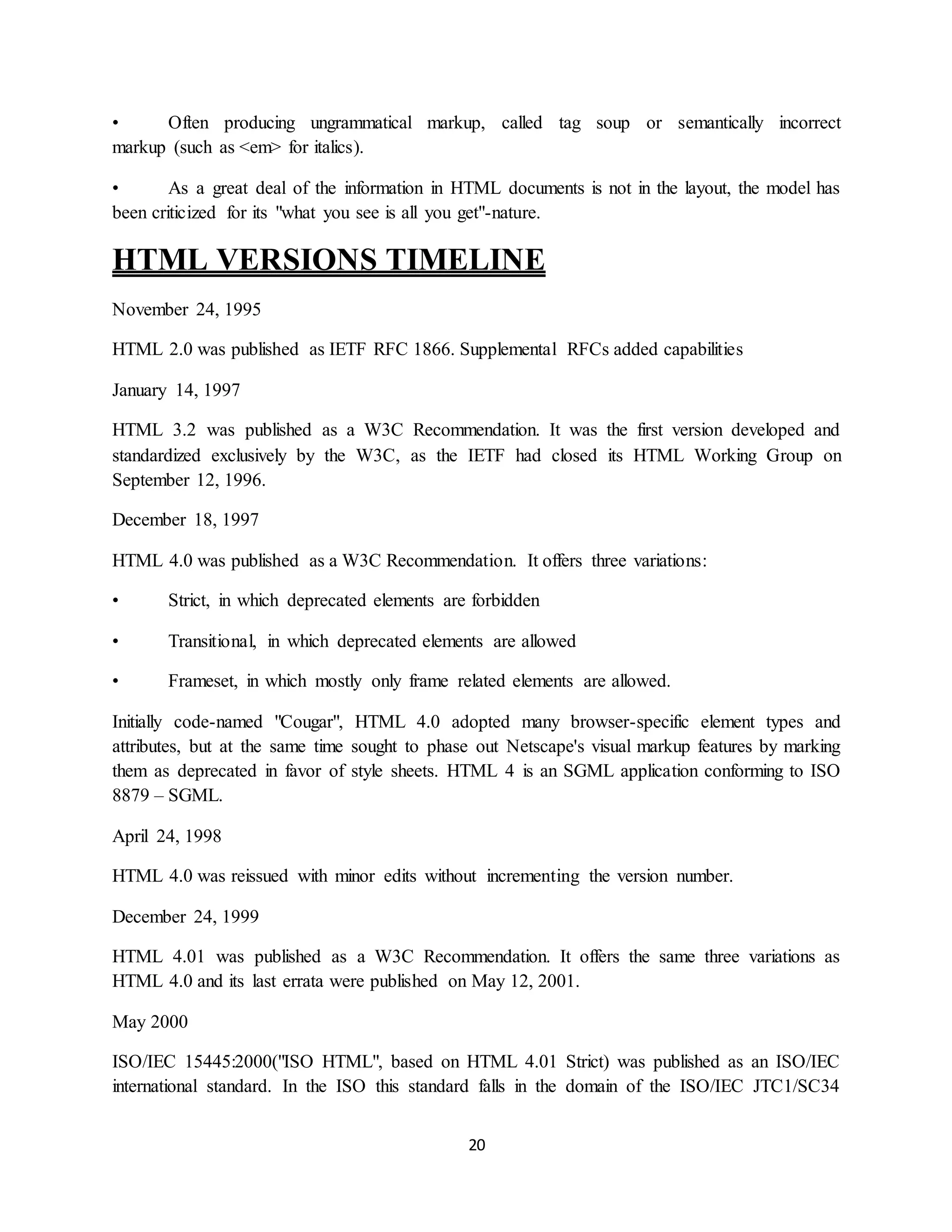 20
• Often producing ungrammatical markup, called tag soup or semantically incorrect
markup (such as <em> for italics).
• As a great deal of the information in HTML documents is not in the layout, the model has
been criticized for its "what you see is all you get"-nature.
HTML VERSIONS TIMELINE
November 24, 1995
HTML 2.0 was published as IETF RFC 1866. Supplemental RFCs added capabilities
January 14, 1997
HTML 3.2 was published as a W3C Recommendation. It was the first version developed and
standardized exclusively by the W3C, as the IETF had closed its HTML Working Group on
September 12, 1996.
December 18, 1997
HTML 4.0 was published as a W3C Recommendation. It offers three variations:
• Strict, in which deprecated elements are forbidden
• Transitional, in which deprecated elements are allowed
• Frameset, in which mostly only frame related elements are allowed.
Initially code-named "Cougar", HTML 4.0 adopted many browser-specific element types and
attributes, but at the same time sought to phase out Netscape's visual markup features by marking
them as deprecated in favor of style sheets. HTML 4 is an SGML application conforming to ISO
8879 – SGML.
April 24, 1998
HTML 4.0 was reissued with minor edits without incrementing the version number.
December 24, 1999
HTML 4.01 was published as a W3C Recommendation. It offers the same three variations as
HTML 4.0 and its last errata were published on May 12, 2001.
May 2000
ISO/IEC 15445:2000("ISO HTML", based on HTML 4.01 Strict) was published as an ISO/IEC
international standard. In the ISO this standard falls in the domain of the ISO/IEC JTC1/SC34
 