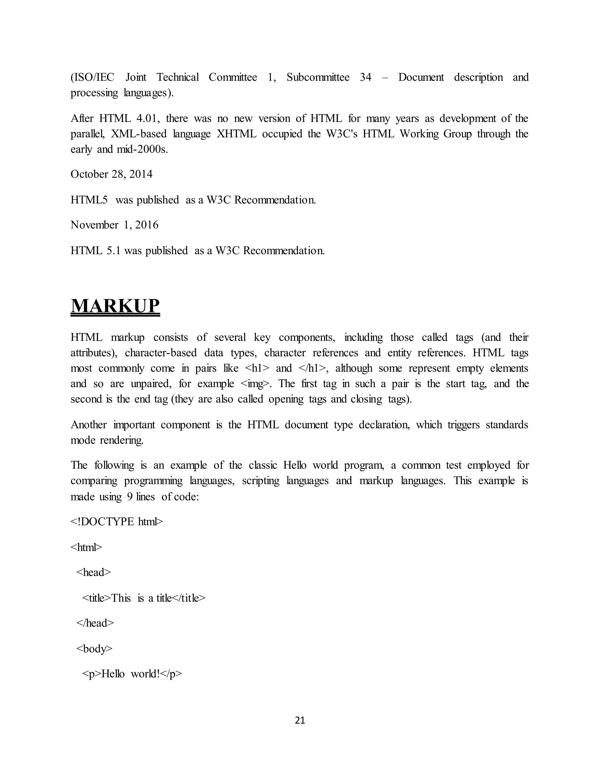 21
(ISO/IEC Joint Technical Committee 1, Subcommittee 34 – Document description and
processing languages).
After HTML 4.01, there was no new version of HTML for many years as development of the
parallel, XML-based language XHTML occupied the W3C's HTML Working Group through the
early and mid-2000s.
October 28, 2014
HTML5 was published as a W3C Recommendation.
November 1, 2016
HTML 5.1 was published as a W3C Recommendation.
MARKUP
HTML markup consists of several key components, including those called tags (and their
attributes), character-based data types, character references and entity references. HTML tags
most commonly come in pairs like <h1> and </h1>, although some represent empty elements
and so are unpaired, for example <img>. The first tag in such a pair is the start tag, and the
second is the end tag (they are also called opening tags and closing tags).
Another important component is the HTML document type declaration, which triggers standards
mode rendering.
The following is an example of the classic Hello world program, a common test employed for
comparing programming languages, scripting languages and markup languages. This example is
made using 9 lines of code:
<!DOCTYPE html>
<html>
<head>
<title>This is a title</title>
</head>
<body>
<p>Hello world!</p>
 