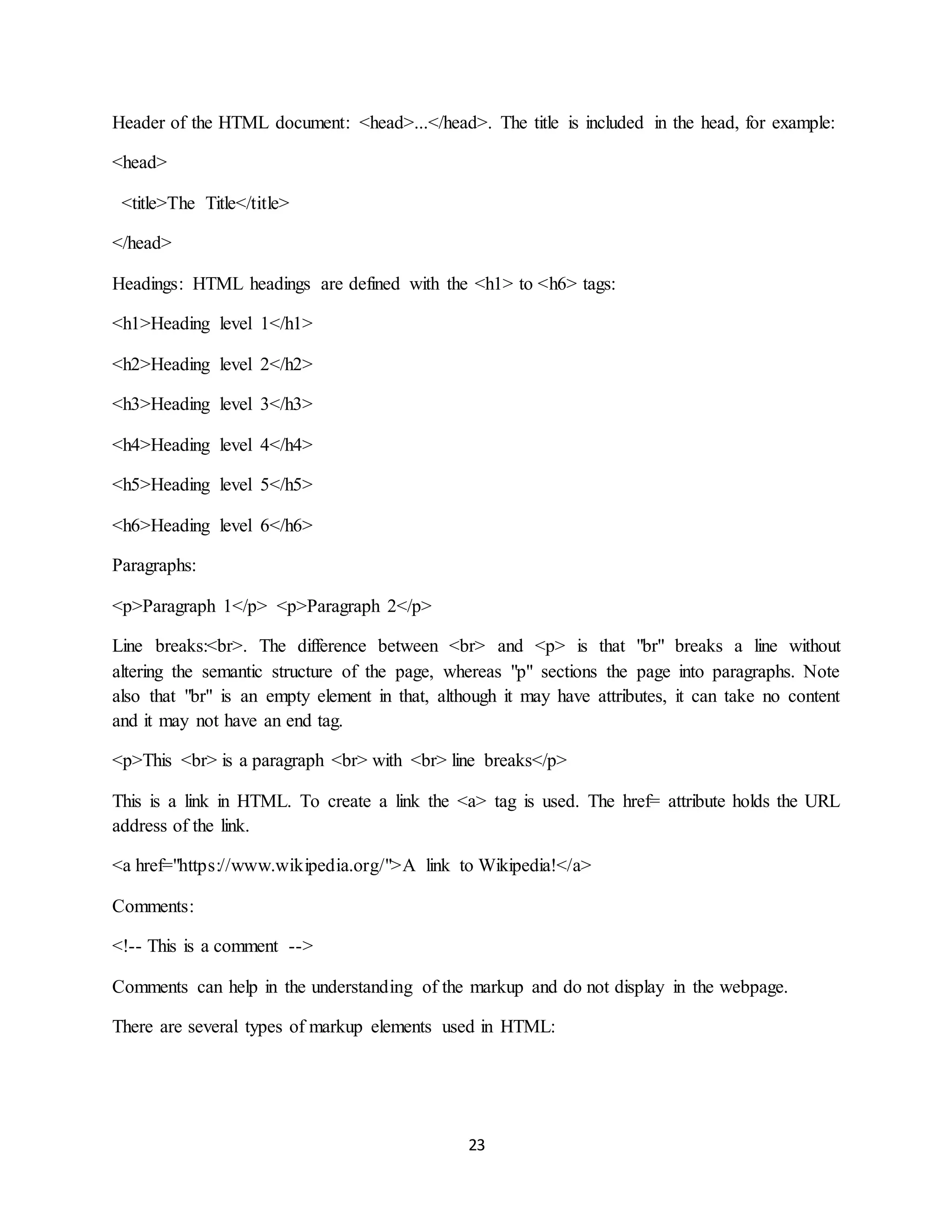 23
Header of the HTML document: <head>...</head>. The title is included in the head, for example:
<head>
<title>The Title</title>
</head>
Headings: HTML headings are defined with the <h1> to <h6> tags:
<h1>Heading level 1</h1>
<h2>Heading level 2</h2>
<h3>Heading level 3</h3>
<h4>Heading level 4</h4>
<h5>Heading level 5</h5>
<h6>Heading level 6</h6>
Paragraphs:
<p>Paragraph 1</p> <p>Paragraph 2</p>
Line breaks:<br>. The difference between <br> and <p> is that "br" breaks a line without
altering the semantic structure of the page, whereas "p" sections the page into paragraphs. Note
also that "br" is an empty element in that, although it may have attributes, it can take no content
and it may not have an end tag.
<p>This <br> is a paragraph <br> with <br> line breaks</p>
This is a link in HTML. To create a link the <a> tag is used. The href= attribute holds the URL
address of the link.
<a href="https://www.wikipedia.org/">A link to Wikipedia!</a>
Comments:
<!-- This is a comment -->
Comments can help in the understanding of the markup and do not display in the webpage.
There are several types of markup elements used in HTML:
 