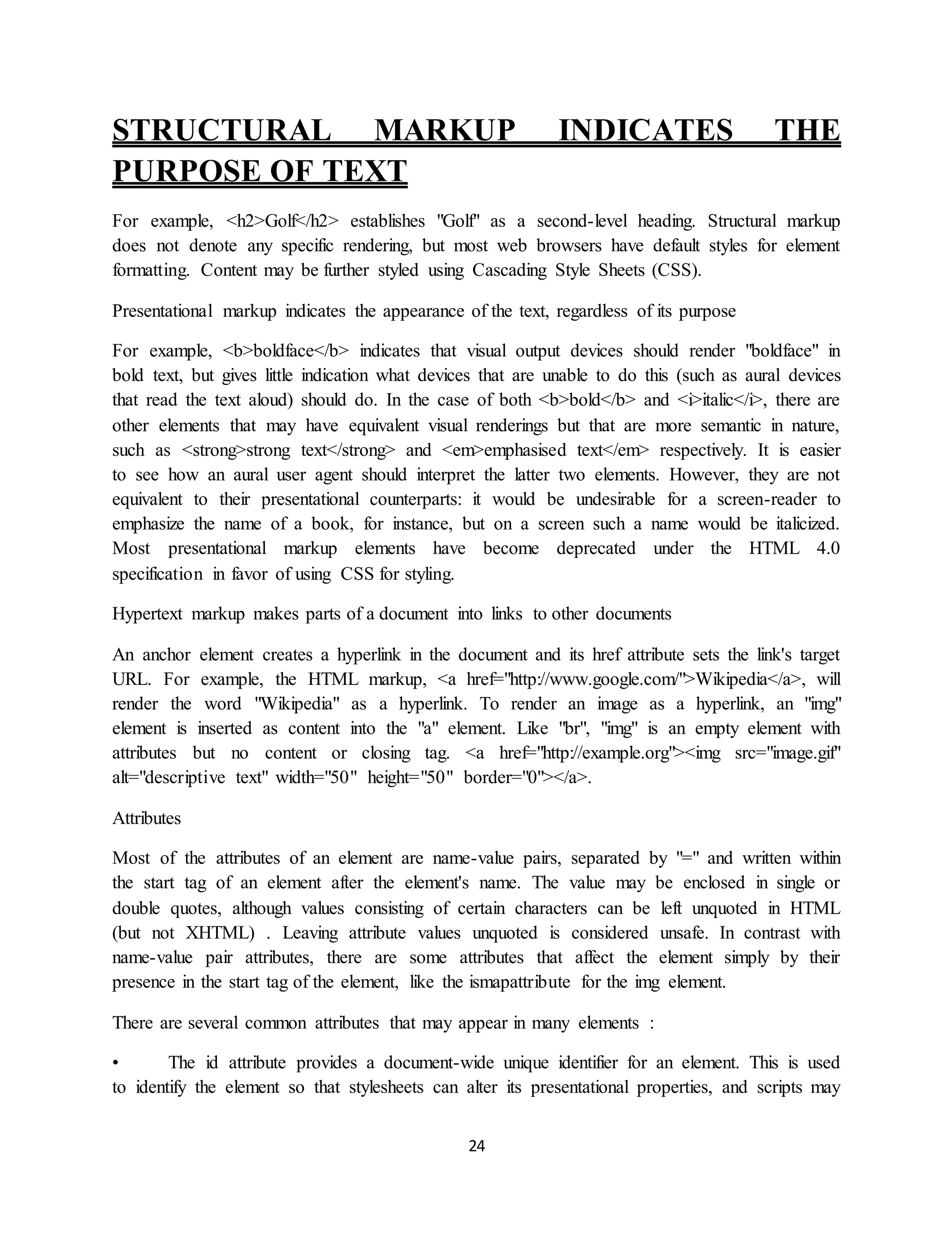 24
STRUCTURAL MARKUP INDICATES THE
PURPOSE OF TEXT
For example, <h2>Golf</h2> establishes "Golf" as a second-level heading. Structural markup
does not denote any specific rendering, but most web browsers have default styles for element
formatting. Content may be further styled using Cascading Style Sheets (CSS).
Presentational markup indicates the appearance of the text, regardless of its purpose
For example, <b>boldface</b> indicates that visual output devices should render "boldface" in
bold text, but gives little indication what devices that are unable to do this (such as aural devices
that read the text aloud) should do. In the case of both <b>bold</b> and <i>italic</i>, there are
other elements that may have equivalent visual renderings but that are more semantic in nature,
such as <strong>strong text</strong> and <em>emphasised text</em> respectively. It is easier
to see how an aural user agent should interpret the latter two elements. However, they are not
equivalent to their presentational counterparts: it would be undesirable for a screen-reader to
emphasize the name of a book, for instance, but on a screen such a name would be italicized.
Most presentational markup elements have become deprecated under the HTML 4.0
specification in favor of using CSS for styling.
Hypertext markup makes parts of a document into links to other documents
An anchor element creates a hyperlink in the document and its href attribute sets the link's target
URL. For example, the HTML markup, <a href="http://www.google.com/">Wikipedia</a>, will
render the word "Wikipedia" as a hyperlink. To render an image as a hyperlink, an "img"
element is inserted as content into the "a" element. Like "br", "img" is an empty element with
attributes but no content or closing tag. <a href="http://example.org"><img src="image.gif"
alt="descriptive text" width="50" height="50" border="0"></a>.
Attributes
Most of the attributes of an element are name-value pairs, separated by "=" and written within
the start tag of an element after the element's name. The value may be enclosed in single or
double quotes, although values consisting of certain characters can be left unquoted in HTML
(but not XHTML) . Leaving attribute values unquoted is considered unsafe. In contrast with
name-value pair attributes, there are some attributes that affect the element simply by their
presence in the start tag of the element, like the ismapattribute for the img element.
There are several common attributes that may appear in many elements :
• The id attribute provides a document-wide unique identifier for an element. This is used
to identify the element so that stylesheets can alter its presentational properties, and scripts may
 