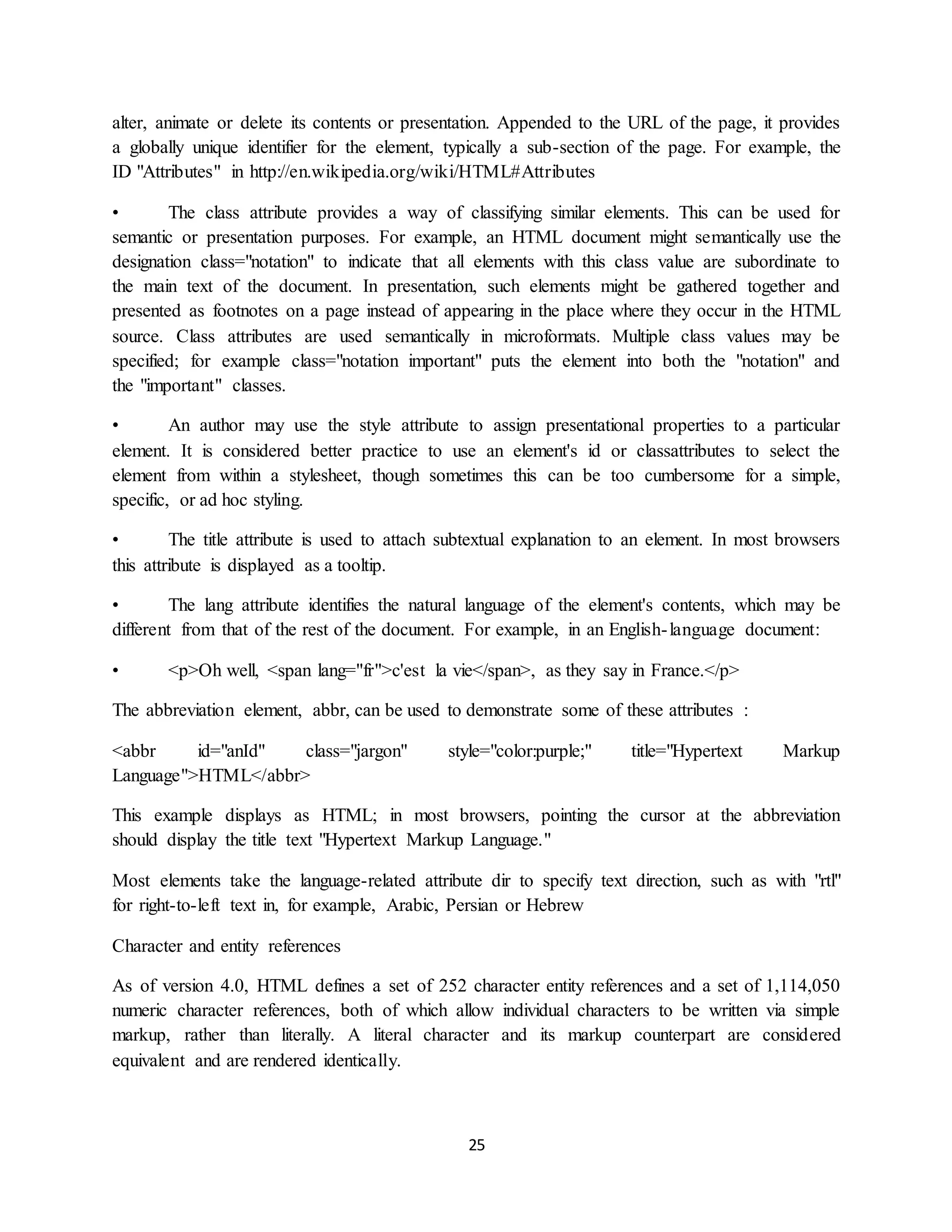 25
alter, animate or delete its contents or presentation. Appended to the URL of the page, it provides
a globally unique identifier for the element, typically a sub-section of the page. For example, the
ID "Attributes" in http://en.wikipedia.org/wiki/HTML#Attributes
• The class attribute provides a way of classifying similar elements. This can be used for
semantic or presentation purposes. For example, an HTML document might semantically use the
designation class="notation" to indicate that all elements with this class value are subordinate to
the main text of the document. In presentation, such elements might be gathered together and
presented as footnotes on a page instead of appearing in the place where they occur in the HTML
source. Class attributes are used semantically in microformats. Multiple class values may be
specified; for example class="notation important" puts the element into both the "notation" and
the "important" classes.
• An author may use the style attribute to assign presentational properties to a particular
element. It is considered better practice to use an element's id or classattributes to select the
element from within a stylesheet, though sometimes this can be too cumbersome for a simple,
specific, or ad hoc styling.
• The title attribute is used to attach subtextual explanation to an element. In most browsers
this attribute is displayed as a tooltip.
• The lang attribute identifies the natural language of the element's contents, which may be
different from that of the rest of the document. For example, in an English-language document:
• <p>Oh well, <span lang="fr">c'est la vie</span>, as they say in France.</p>
The abbreviation element, abbr, can be used to demonstrate some of these attributes :
<abbr id="anId" class="jargon" style="color:purple;" title="Hypertext Markup
Language">HTML</abbr>
This example displays as HTML; in most browsers, pointing the cursor at the abbreviation
should display the title text "Hypertext Markup Language."
Most elements take the language-related attribute dir to specify text direction, such as with "rtl"
for right-to-left text in, for example, Arabic, Persian or Hebrew
Character and entity references
As of version 4.0, HTML defines a set of 252 character entity references and a set of 1,114,050
numeric character references, both of which allow individual characters to be written via simple
markup, rather than literally. A literal character and its markup counterpart are considered
equivalent and are rendered identically.
 