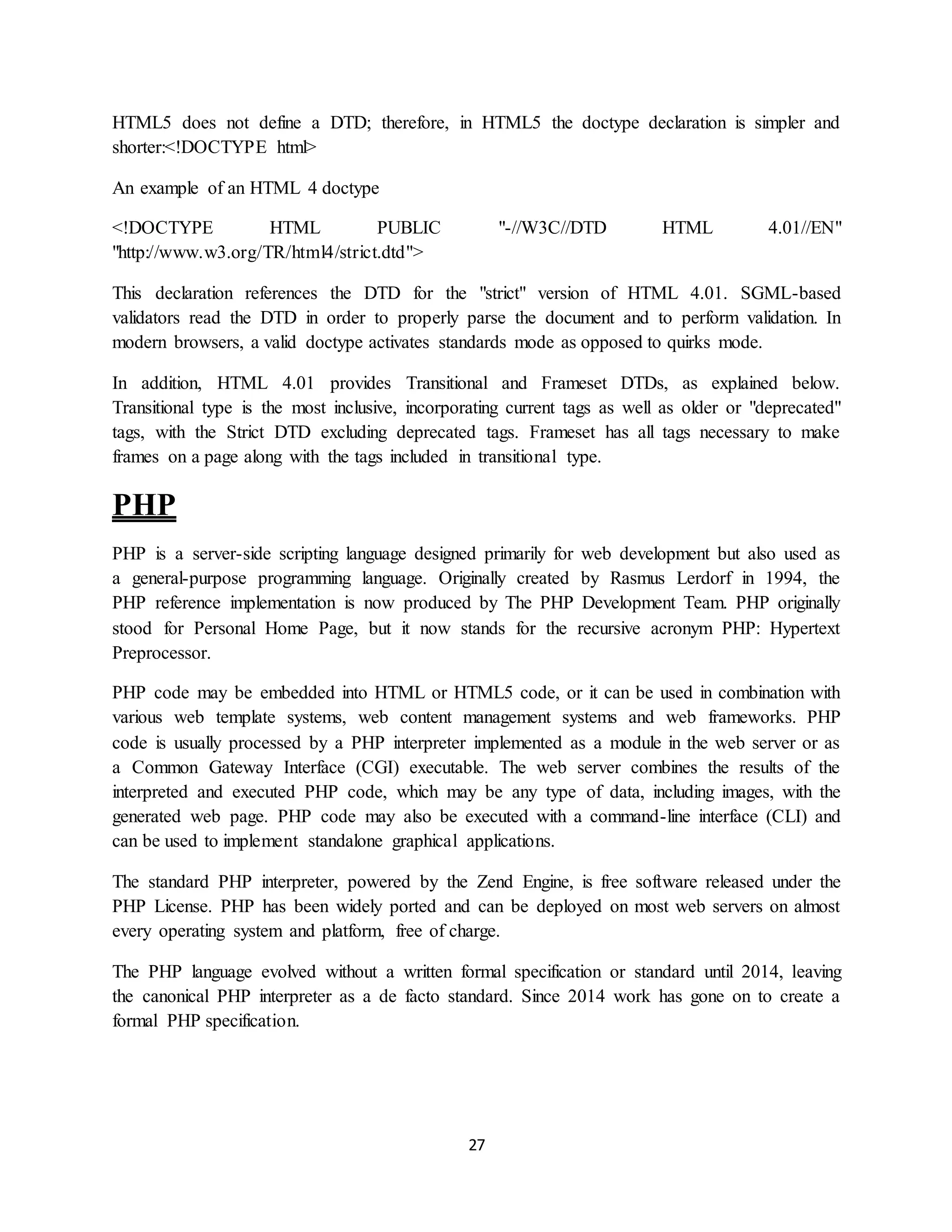 27
HTML5 does not define a DTD; therefore, in HTML5 the doctype declaration is simpler and
shorter:<!DOCTYPE html>
An example of an HTML 4 doctype
<!DOCTYPE HTML PUBLIC "-//W3C//DTD HTML 4.01//EN"
"http://www.w3.org/TR/html4/strict.dtd">
This declaration references the DTD for the "strict" version of HTML 4.01. SGML-based
validators read the DTD in order to properly parse the document and to perform validation. In
modern browsers, a valid doctype activates standards mode as opposed to quirks mode.
In addition, HTML 4.01 provides Transitional and Frameset DTDs, as explained below.
Transitional type is the most inclusive, incorporating current tags as well as older or "deprecated"
tags, with the Strict DTD excluding deprecated tags. Frameset has all tags necessary to make
frames on a page along with the tags included in transitional type.
PHP
PHP is a server-side scripting language designed primarily for web development but also used as
a general-purpose programming language. Originally created by Rasmus Lerdorf in 1994, the
PHP reference implementation is now produced by The PHP Development Team. PHP originally
stood for Personal Home Page, but it now stands for the recursive acronym PHP: Hypertext
Preprocessor.
PHP code may be embedded into HTML or HTML5 code, or it can be used in combination with
various web template systems, web content management systems and web frameworks. PHP
code is usually processed by a PHP interpreter implemented as a module in the web server or as
a Common Gateway Interface (CGI) executable. The web server combines the results of the
interpreted and executed PHP code, which may be any type of data, including images, with the
generated web page. PHP code may also be executed with a command-line interface (CLI) and
can be used to implement standalone graphical applications.
The standard PHP interpreter, powered by the Zend Engine, is free software released under the
PHP License. PHP has been widely ported and can be deployed on most web servers on almost
every operating system and platform, free of charge.
The PHP language evolved without a written formal specification or standard until 2014, leaving
the canonical PHP interpreter as a de facto standard. Since 2014 work has gone on to create a
formal PHP specification.
 