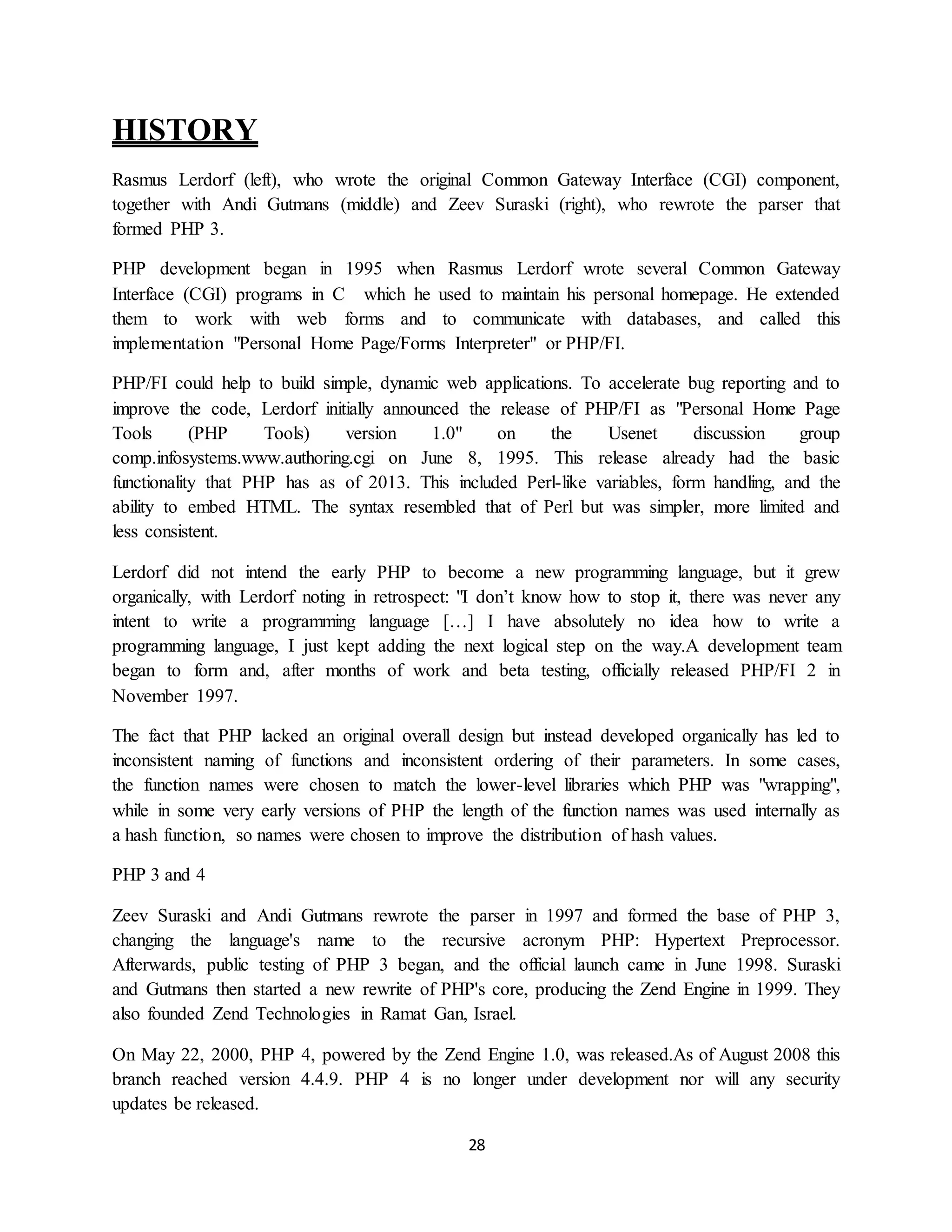 28
HISTORY
Rasmus Lerdorf (left), who wrote the original Common Gateway Interface (CGI) component,
together with Andi Gutmans (middle) and Zeev Suraski (right), who rewrote the parser that
formed PHP 3.
PHP development began in 1995 when Rasmus Lerdorf wrote several Common Gateway
Interface (CGI) programs in C which he used to maintain his personal homepage. He extended
them to work with web forms and to communicate with databases, and called this
implementation "Personal Home Page/Forms Interpreter" or PHP/FI.
PHP/FI could help to build simple, dynamic web applications. To accelerate bug reporting and to
improve the code, Lerdorf initially announced the release of PHP/FI as "Personal Home Page
Tools (PHP Tools) version 1.0" on the Usenet discussion group
comp.infosystems.www.authoring.cgi on June 8, 1995. This release already had the basic
functionality that PHP has as of 2013. This included Perl-like variables, form handling, and the
ability to embed HTML. The syntax resembled that of Perl but was simpler, more limited and
less consistent.
Lerdorf did not intend the early PHP to become a new programming language, but it grew
organically, with Lerdorf noting in retrospect: "I don’t know how to stop it, there was never any
intent to write a programming language […] I have absolutely no idea how to write a
programming language, I just kept adding the next logical step on the way.A development team
began to form and, after months of work and beta testing, officially released PHP/FI 2 in
November 1997.
The fact that PHP lacked an original overall design but instead developed organically has led to
inconsistent naming of functions and inconsistent ordering of their parameters. In some cases,
the function names were chosen to match the lower-level libraries which PHP was "wrapping",
while in some very early versions of PHP the length of the function names was used internally as
a hash function, so names were chosen to improve the distribution of hash values.
PHP 3 and 4
Zeev Suraski and Andi Gutmans rewrote the parser in 1997 and formed the base of PHP 3,
changing the language's name to the recursive acronym PHP: Hypertext Preprocessor.
Afterwards, public testing of PHP 3 began, and the official launch came in June 1998. Suraski
and Gutmans then started a new rewrite of PHP's core, producing the Zend Engine in 1999. They
also founded Zend Technologies in Ramat Gan, Israel.
On May 22, 2000, PHP 4, powered by the Zend Engine 1.0, was released.As of August 2008 this
branch reached version 4.4.9. PHP 4 is no longer under development nor will any security
updates be released.
 