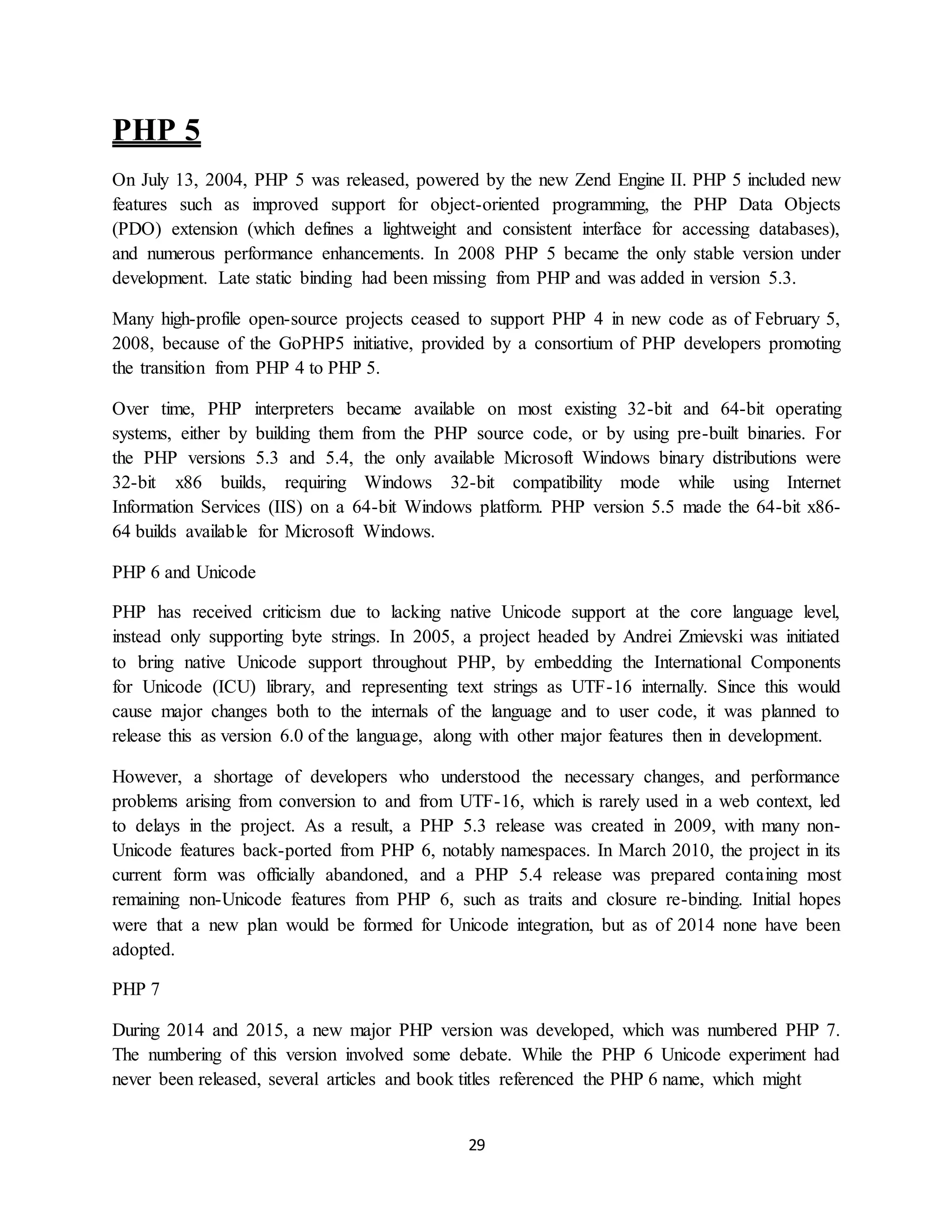 29
PHP 5
On July 13, 2004, PHP 5 was released, powered by the new Zend Engine II. PHP 5 included new
features such as improved support for object-oriented programming, the PHP Data Objects
(PDO) extension (which defines a lightweight and consistent interface for accessing databases),
and numerous performance enhancements. In 2008 PHP 5 became the only stable version under
development. Late static binding had been missing from PHP and was added in version 5.3.
Many high-profile open-source projects ceased to support PHP 4 in new code as of February 5,
2008, because of the GoPHP5 initiative, provided by a consortium of PHP developers promoting
the transition from PHP 4 to PHP 5.
Over time, PHP interpreters became available on most existing 32-bit and 64-bit operating
systems, either by building them from the PHP source code, or by using pre-built binaries. For
the PHP versions 5.3 and 5.4, the only available Microsoft Windows binary distributions were
32-bit x86 builds, requiring Windows 32-bit compatibility mode while using Internet
Information Services (IIS) on a 64-bit Windows platform. PHP version 5.5 made the 64-bit x86-
64 builds available for Microsoft Windows.
PHP 6 and Unicode
PHP has received criticism due to lacking native Unicode support at the core language level,
instead only supporting byte strings. In 2005, a project headed by Andrei Zmievski was initiated
to bring native Unicode support throughout PHP, by embedding the International Components
for Unicode (ICU) library, and representing text strings as UTF-16 internally. Since this would
cause major changes both to the internals of the language and to user code, it was planned to
release this as version 6.0 of the language, along with other major features then in development.
However, a shortage of developers who understood the necessary changes, and performance
problems arising from conversion to and from UTF-16, which is rarely used in a web context, led
to delays in the project. As a result, a PHP 5.3 release was created in 2009, with many non-
Unicode features back-ported from PHP 6, notably namespaces. In March 2010, the project in its
current form was officially abandoned, and a PHP 5.4 release was prepared containing most
remaining non-Unicode features from PHP 6, such as traits and closure re-binding. Initial hopes
were that a new plan would be formed for Unicode integration, but as of 2014 none have been
adopted.
PHP 7
During 2014 and 2015, a new major PHP version was developed, which was numbered PHP 7.
The numbering of this version involved some debate. While the PHP 6 Unicode experiment had
never been released, several articles and book titles referenced the PHP 6 name, which might
 