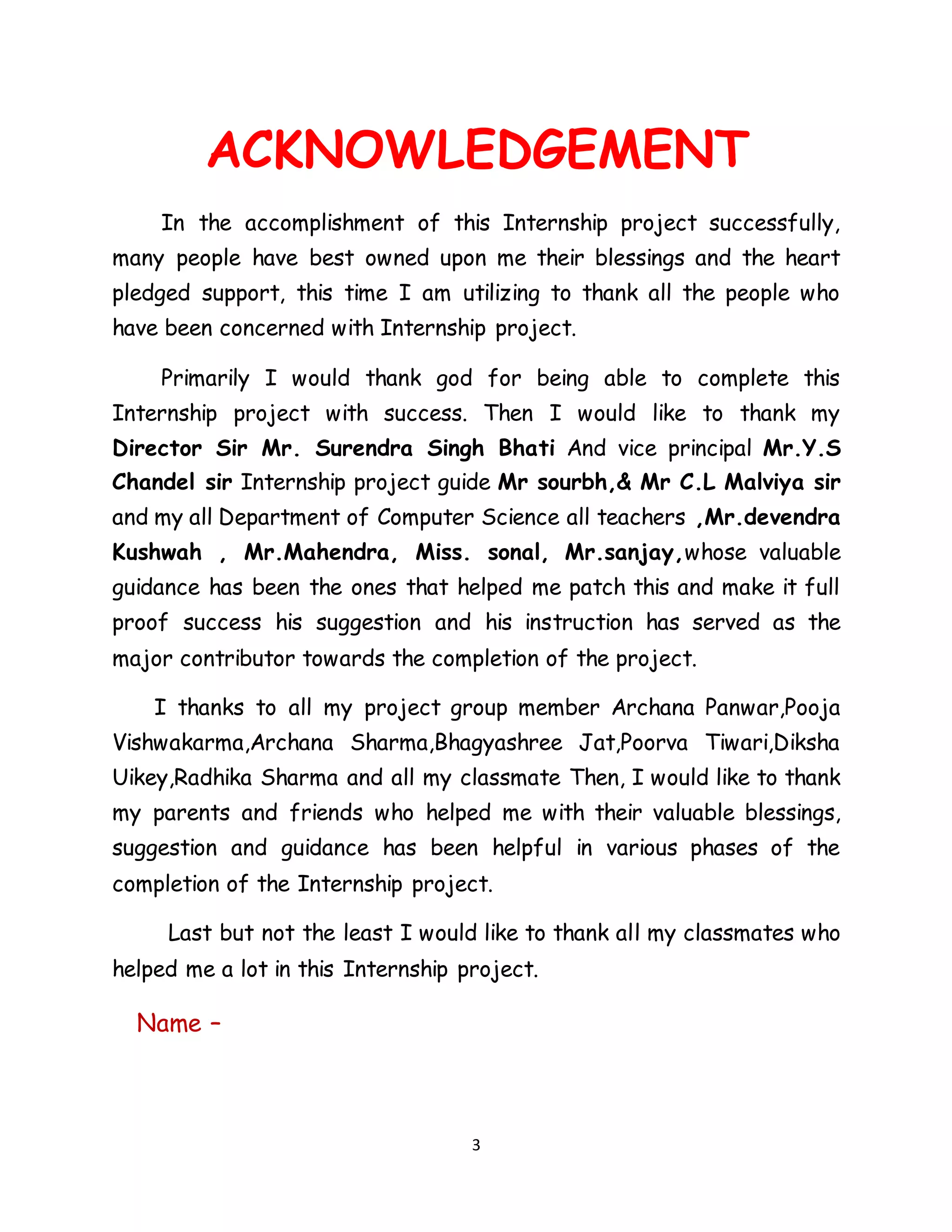 3
ACKNOWLEDGEMENT
In the accomplishment of this Internship project successfully,
many people have best owned upon me their blessings and the heart
pledged support, this time I am utilizing to thank all the people who
have been concerned with Internship project.
Primarily I would thank god for being able to complete this
Internship project with success. Then I would like to thank my
Director Sir Mr. Surendra Singh Bhati And vice principal Mr.Y.S
Chandel sir Internship project guide Mr sourbh,& Mr C.L Malviya sir
and my all Department of Computer Science all teachers ,Mr.devendra
Kushwah , Mr.Mahendra, Miss. sonal, Mr.sanjay,whose valuable
guidance has been the ones that helped me patch this and make it full
proof success his suggestion and his instruction has served as the
major contributor towards the completion of the project.
I thanks to all my project group member Archana Panwar,Pooja
Vishwakarma,Archana Sharma,Bhagyashree Jat,Poorva Tiwari,Diksha
Uikey,Radhika Sharma and all my classmate Then, I would like to thank
my parents and friends who helped me with their valuable blessings,
suggestion and guidance has been helpful in various phases of the
completion of the Internship project.
Last but not the least I would like to thank all my classmates who
helped me a lot in this Internship project.
Name –
 