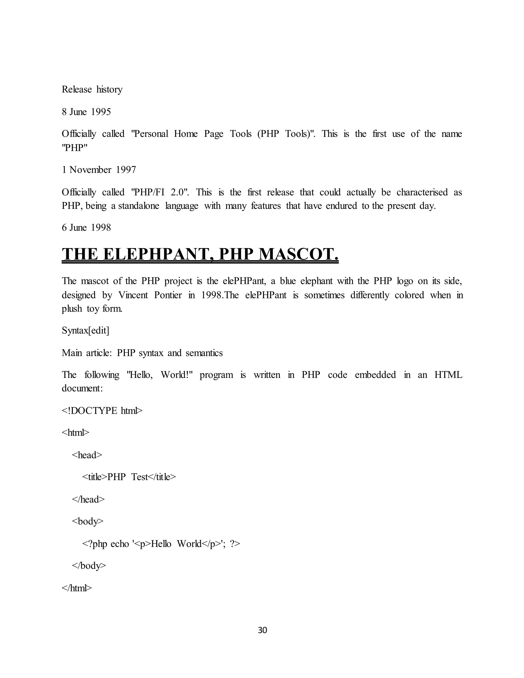 30
Release history
8 June 1995
Officially called "Personal Home Page Tools (PHP Tools)". This is the first use of the name
"PHP"
1 November 1997
Officially called "PHP/FI 2.0". This is the first release that could actually be characterised as
PHP, being a standalone language with many features that have endured to the present day.
6 June 1998
THE ELEPHPANT, PHP MASCOT.
The mascot of the PHP project is the elePHPant, a blue elephant with the PHP logo on its side,
designed by Vincent Pontier in 1998.The elePHPant is sometimes differently colored when in
plush toy form.
Syntax[edit]
Main article: PHP syntax and semantics
The following "Hello, World!" program is written in PHP code embedded in an HTML
document:
<!DOCTYPE html>
<html>
<head>
<title>PHP Test</title>
</head>
<body>
<?php echo '<p>Hello World</p>'; ?>
</body>
</html>
 