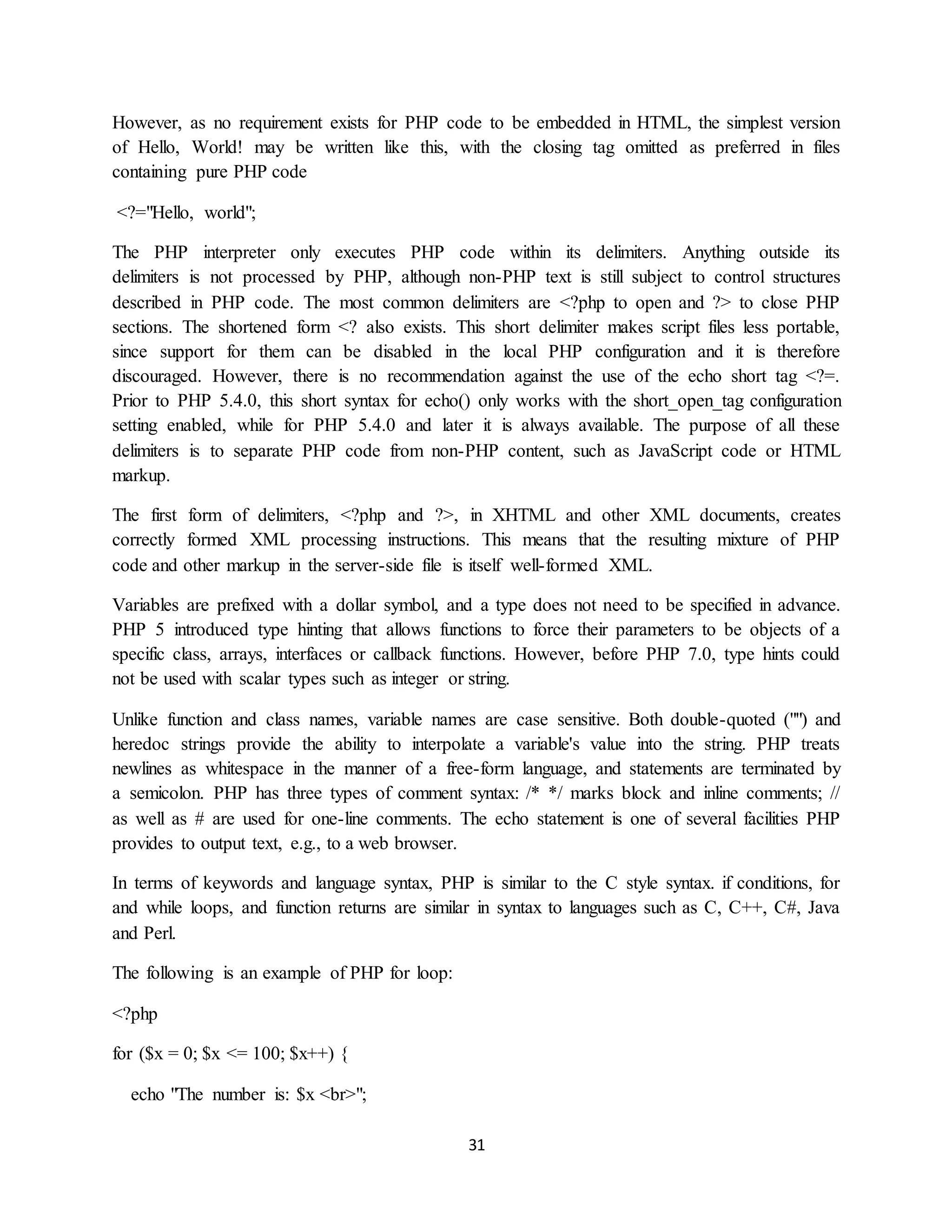 31
However, as no requirement exists for PHP code to be embedded in HTML, the simplest version
of Hello, World! may be written like this, with the closing tag omitted as preferred in files
containing pure PHP code
<?="Hello, world";
The PHP interpreter only executes PHP code within its delimiters. Anything outside its
delimiters is not processed by PHP, although non-PHP text is still subject to control structures
described in PHP code. The most common delimiters are <?php to open and ?> to close PHP
sections. The shortened form <? also exists. This short delimiter makes script files less portable,
since support for them can be disabled in the local PHP configuration and it is therefore
discouraged. However, there is no recommendation against the use of the echo short tag <?=.
Prior to PHP 5.4.0, this short syntax for echo() only works with the short_open_tag configuration
setting enabled, while for PHP 5.4.0 and later it is always available. The purpose of all these
delimiters is to separate PHP code from non-PHP content, such as JavaScript code or HTML
markup.
The first form of delimiters, <?php and ?>, in XHTML and other XML documents, creates
correctly formed XML processing instructions. This means that the resulting mixture of PHP
code and other markup in the server-side file is itself well-formed XML.
Variables are prefixed with a dollar symbol, and a type does not need to be specified in advance.
PHP 5 introduced type hinting that allows functions to force their parameters to be objects of a
specific class, arrays, interfaces or callback functions. However, before PHP 7.0, type hints could
not be used with scalar types such as integer or string.
Unlike function and class names, variable names are case sensitive. Both double-quoted ("") and
heredoc strings provide the ability to interpolate a variable's value into the string. PHP treats
newlines as whitespace in the manner of a free-form language, and statements are terminated by
a semicolon. PHP has three types of comment syntax: /* */ marks block and inline comments; //
as well as # are used for one-line comments. The echo statement is one of several facilities PHP
provides to output text, e.g., to a web browser.
In terms of keywords and language syntax, PHP is similar to the C style syntax. if conditions, for
and while loops, and function returns are similar in syntax to languages such as C, C++, C#, Java
and Perl.
The following is an example of PHP for loop:
<?php
for ($x = 0; $x <= 100; $x++) {
echo "The number is: $x <br>";
 