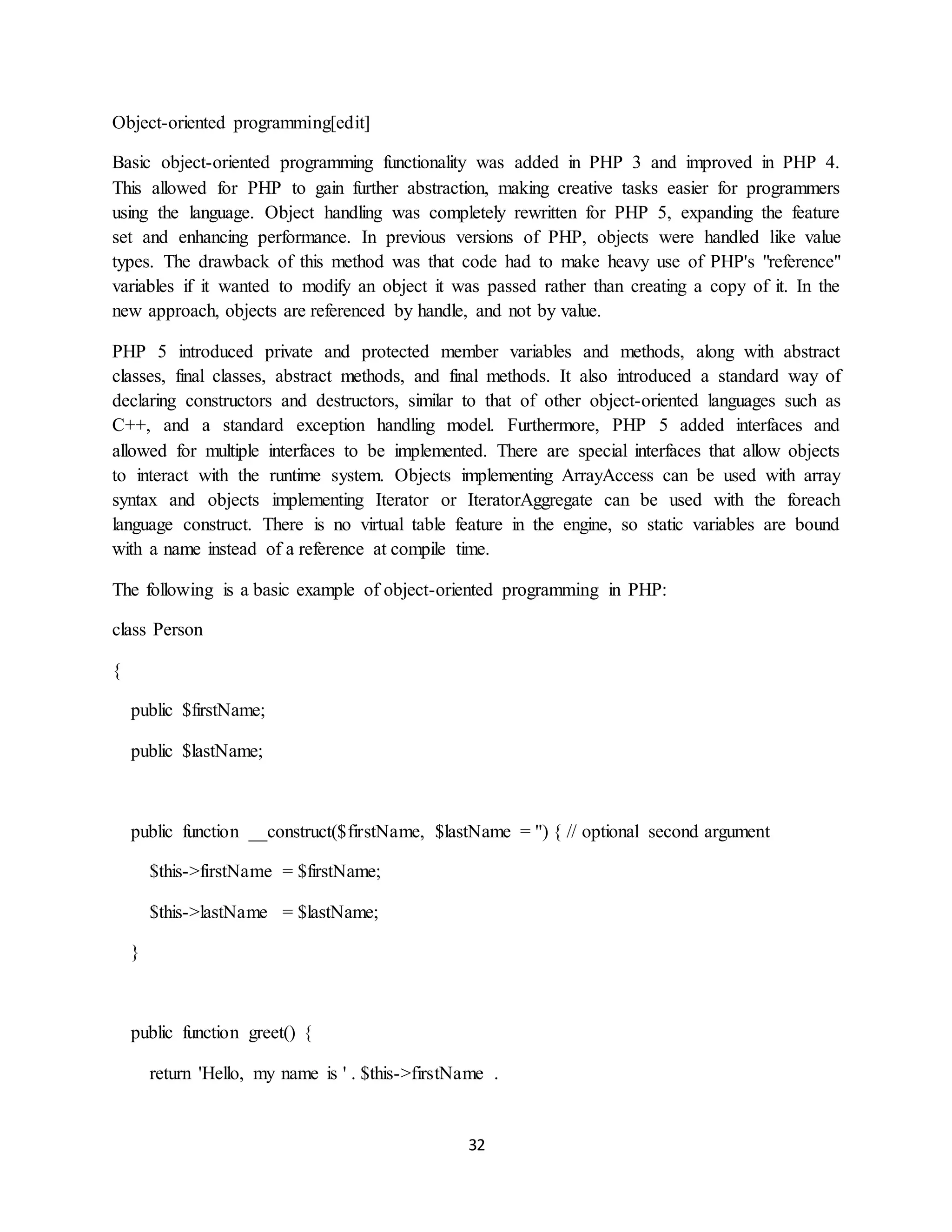 32
Object-oriented programming[edit]
Basic object-oriented programming functionality was added in PHP 3 and improved in PHP 4.
This allowed for PHP to gain further abstraction, making creative tasks easier for programmers
using the language. Object handling was completely rewritten for PHP 5, expanding the feature
set and enhancing performance. In previous versions of PHP, objects were handled like value
types. The drawback of this method was that code had to make heavy use of PHP's "reference"
variables if it wanted to modify an object it was passed rather than creating a copy of it. In the
new approach, objects are referenced by handle, and not by value.
PHP 5 introduced private and protected member variables and methods, along with abstract
classes, final classes, abstract methods, and final methods. It also introduced a standard way of
declaring constructors and destructors, similar to that of other object-oriented languages such as
C++, and a standard exception handling model. Furthermore, PHP 5 added interfaces and
allowed for multiple interfaces to be implemented. There are special interfaces that allow objects
to interact with the runtime system. Objects implementing ArrayAccess can be used with array
syntax and objects implementing Iterator or IteratorAggregate can be used with the foreach
language construct. There is no virtual table feature in the engine, so static variables are bound
with a name instead of a reference at compile time.
The following is a basic example of object-oriented programming in PHP:
class Person
{
public $firstName;
public $lastName;
public function __construct($firstName, $lastName = '') { // optional second argument
$this->firstName = $firstName;
$this->lastName = $lastName;
}
public function greet() {
return 'Hello, my name is ' . $this->firstName .
 