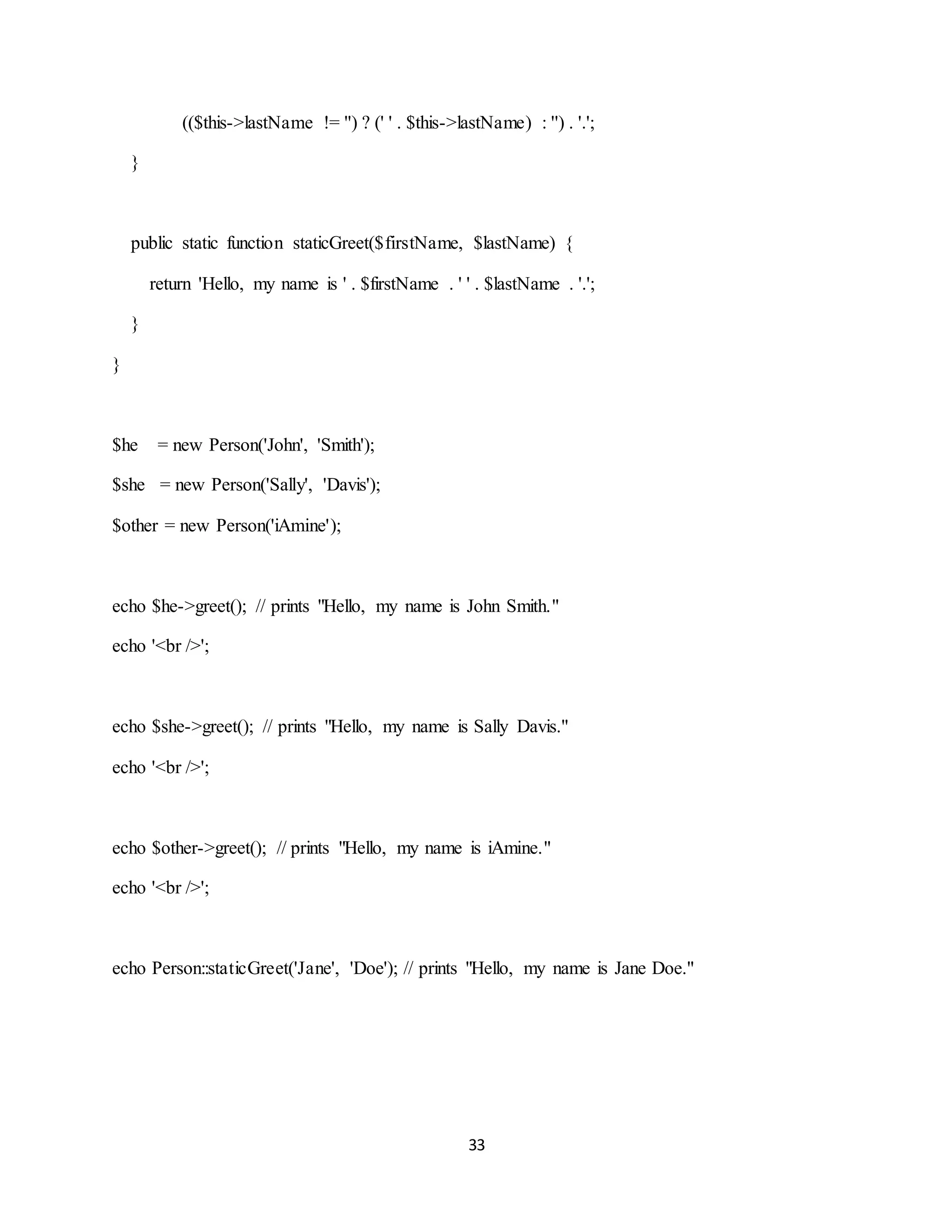 33
(($this->lastName != '') ? (' ' . $this->lastName) : '') . '.';
}
public static function staticGreet($firstName, $lastName) {
return 'Hello, my name is ' . $firstName . ' ' . $lastName . '.';
}
}
$he = new Person('John', 'Smith');
$she = new Person('Sally', 'Davis');
$other = new Person('iAmine');
echo $he->greet(); // prints "Hello, my name is John Smith."
echo '<br />';
echo $she->greet(); // prints "Hello, my name is Sally Davis."
echo '<br />';
echo $other->greet(); // prints "Hello, my name is iAmine."
echo '<br />';
echo Person::staticGreet('Jane', 'Doe'); // prints "Hello, my name is Jane Doe."
 