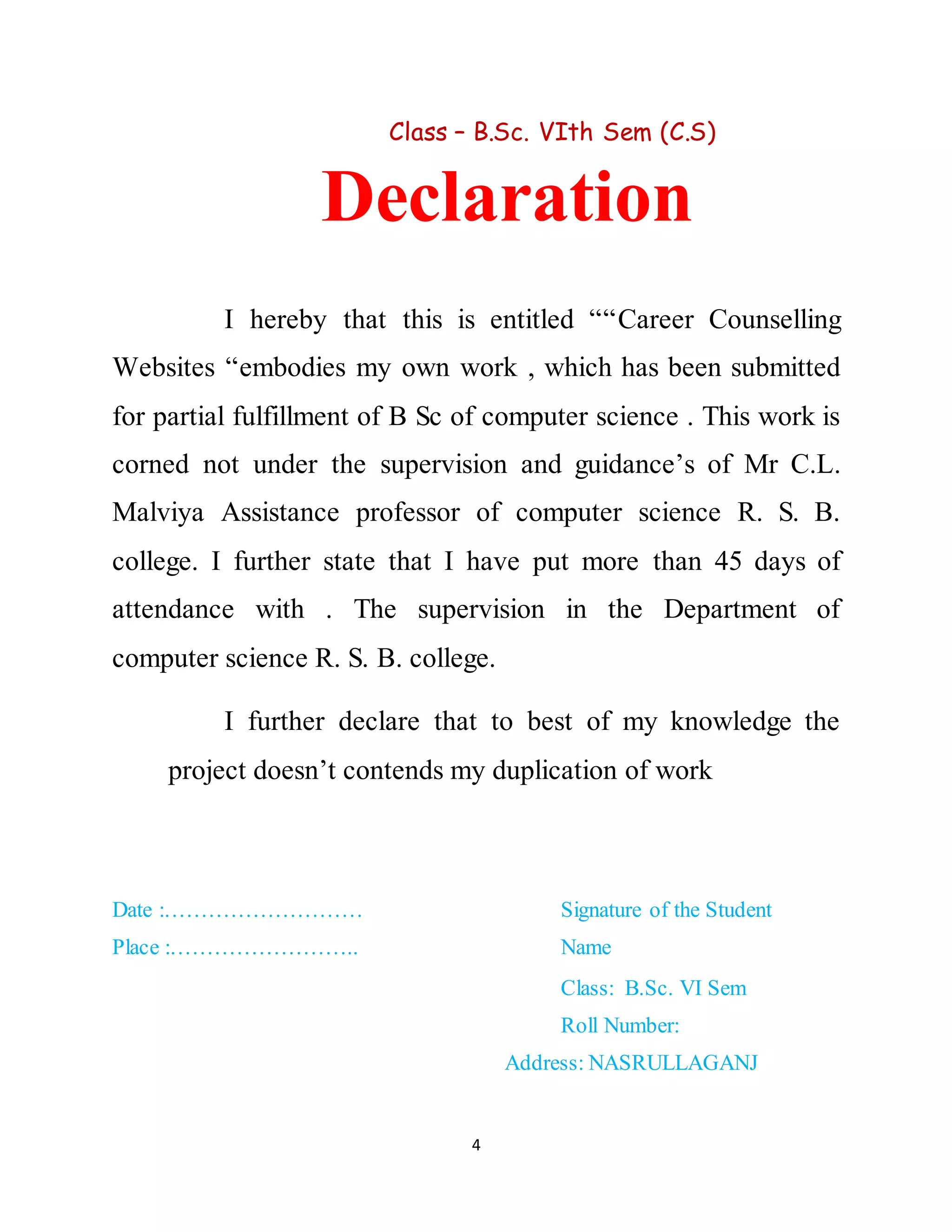 4
Class – B.Sc. VIth Sem (C.S)
Declaration
I hereby that this is entitled ““Career Counselling
Websites “embodies my own work , which has been submitted
for partial fulfillment of B Sc of computer science . This work is
corned not under the supervision and guidance’s of Mr C.L.
Malviya Assistance professor of computer science R. S. B.
college. I further state that I have put more than 45 days of
attendance with . The supervision in the Department of
computer science R. S. B. college.
I further declare that to best of my knowledge the
project doesn’t contends my duplication of work
Date :……………………… Signature of the Student
Place :…………………….. Name
Class: B.Sc. VI Sem
Roll Number:
Address: NASRULLAGANJ
 
