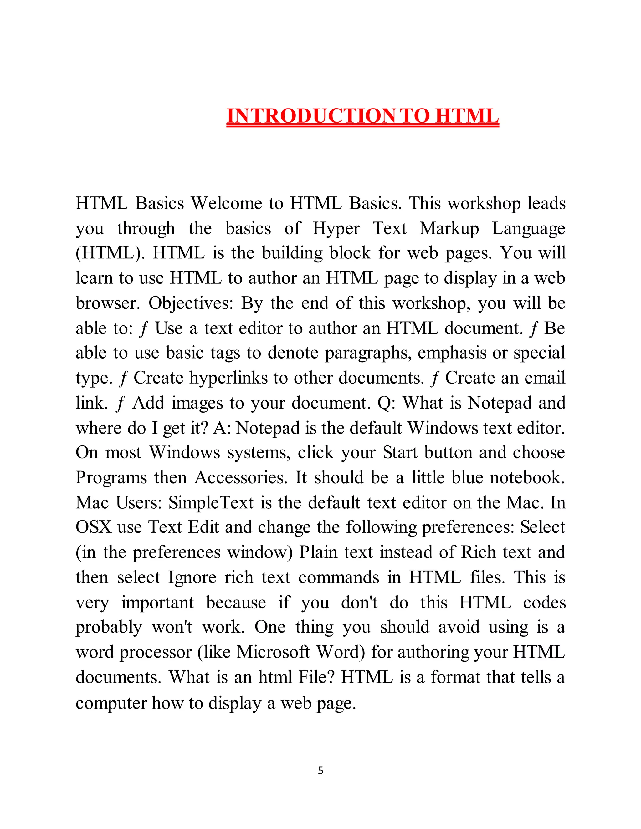 5
INTRODUCTIONTO HTML
HTML Basics Welcome to HTML Basics. This workshop leads
you through the basics of Hyper Text Markup Language
(HTML). HTML is the building block for web pages. You will
learn to use HTML to author an HTML page to display in a web
browser. Objectives: By the end of this workshop, you will be
able to: ƒ Use a text editor to author an HTML document. ƒ Be
able to use basic tags to denote paragraphs, emphasis or special
type. ƒ Create hyperlinks to other documents. ƒ Create an email
link. ƒ Add images to your document. Q: What is Notepad and
where do I get it? A: Notepad is the default Windows text editor.
On most Windows systems, click your Start button and choose
Programs then Accessories. It should be a little blue notebook.
Mac Users: SimpleText is the default text editor on the Mac. In
OSX use Text Edit and change the following preferences: Select
(in the preferences window) Plain text instead of Rich text and
then select Ignore rich text commands in HTML files. This is
very important because if you don't do this HTML codes
probably won't work. One thing you should avoid using is a
word processor (like Microsoft Word) for authoring your HTML
documents. What is an html File? HTML is a format that tells a
computer how to display a web page.
 