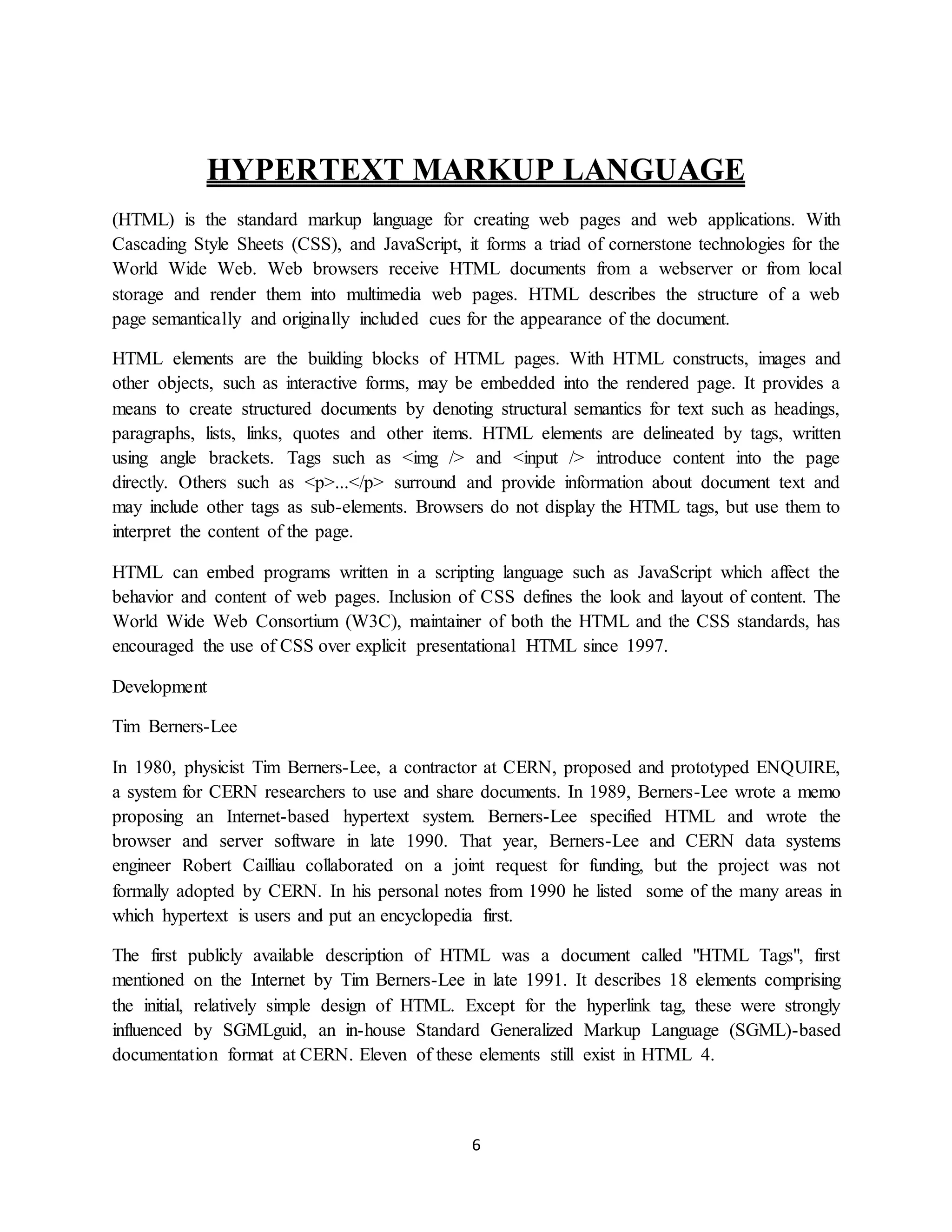 6
HYPERTEXT MARKUP LANGUAGE
(HTML) is the standard markup language for creating web pages and web applications. With
Cascading Style Sheets (CSS), and JavaScript, it forms a triad of cornerstone technologies for the
World Wide Web. Web browsers receive HTML documents from a webserver or from local
storage and render them into multimedia web pages. HTML describes the structure of a web
page semantically and originally included cues for the appearance of the document.
HTML elements are the building blocks of HTML pages. With HTML constructs, images and
other objects, such as interactive forms, may be embedded into the rendered page. It provides a
means to create structured documents by denoting structural semantics for text such as headings,
paragraphs, lists, links, quotes and other items. HTML elements are delineated by tags, written
using angle brackets. Tags such as <img /> and <input /> introduce content into the page
directly. Others such as <p>...</p> surround and provide information about document text and
may include other tags as sub-elements. Browsers do not display the HTML tags, but use them to
interpret the content of the page.
HTML can embed programs written in a scripting language such as JavaScript which affect the
behavior and content of web pages. Inclusion of CSS defines the look and layout of content. The
World Wide Web Consortium (W3C), maintainer of both the HTML and the CSS standards, has
encouraged the use of CSS over explicit presentational HTML since 1997.
Development
Tim Berners-Lee
In 1980, physicist Tim Berners-Lee, a contractor at CERN, proposed and prototyped ENQUIRE,
a system for CERN researchers to use and share documents. In 1989, Berners-Lee wrote a memo
proposing an Internet-based hypertext system. Berners-Lee specified HTML and wrote the
browser and server software in late 1990. That year, Berners-Lee and CERN data systems
engineer Robert Cailliau collaborated on a joint request for funding, but the project was not
formally adopted by CERN. In his personal notes from 1990 he listed some of the many areas in
which hypertext is users and put an encyclopedia first.
The first publicly available description of HTML was a document called "HTML Tags", first
mentioned on the Internet by Tim Berners-Lee in late 1991. It describes 18 elements comprising
the initial, relatively simple design of HTML. Except for the hyperlink tag, these were strongly
influenced by SGMLguid, an in-house Standard Generalized Markup Language (SGML)-based
documentation format at CERN. Eleven of these elements still exist in HTML 4.
 