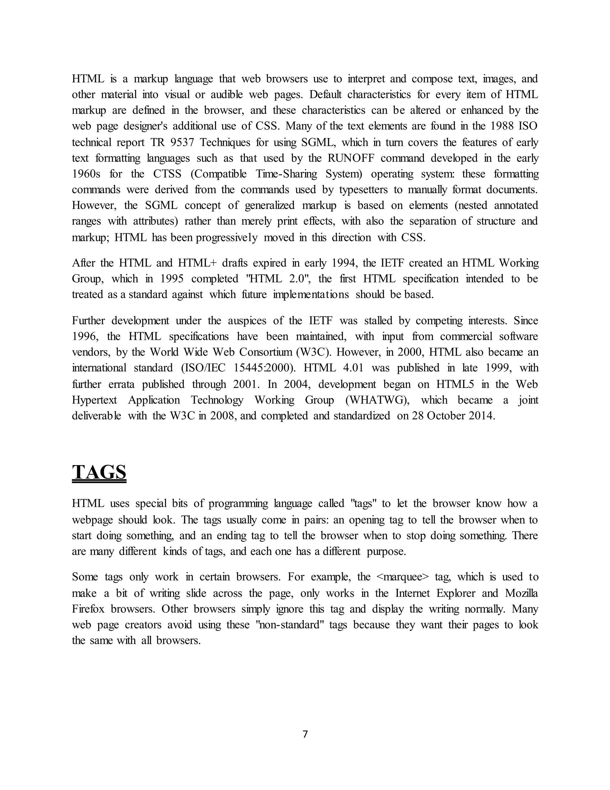 7
HTML is a markup language that web browsers use to interpret and compose text, images, and
other material into visual or audible web pages. Default characteristics for every item of HTML
markup are defined in the browser, and these characteristics can be altered or enhanced by the
web page designer's additional use of CSS. Many of the text elements are found in the 1988 ISO
technical report TR 9537 Techniques for using SGML, which in turn covers the features of early
text formatting languages such as that used by the RUNOFF command developed in the early
1960s for the CTSS (Compatible Time-Sharing System) operating system: these formatting
commands were derived from the commands used by typesetters to manually format documents.
However, the SGML concept of generalized markup is based on elements (nested annotated
ranges with attributes) rather than merely print effects, with also the separation of structure and
markup; HTML has been progressively moved in this direction with CSS.
After the HTML and HTML+ drafts expired in early 1994, the IETF created an HTML Working
Group, which in 1995 completed "HTML 2.0", the first HTML specification intended to be
treated as a standard against which future implementations should be based.
Further development under the auspices of the IETF was stalled by competing interests. Since
1996, the HTML specifications have been maintained, with input from commercial software
vendors, by the World Wide Web Consortium (W3C). However, in 2000, HTML also became an
international standard (ISO/IEC 15445:2000). HTML 4.01 was published in late 1999, with
further errata published through 2001. In 2004, development began on HTML5 in the Web
Hypertext Application Technology Working Group (WHATWG), which became a joint
deliverable with the W3C in 2008, and completed and standardized on 28 October 2014.
TAGS
HTML uses special bits of programming language called "tags" to let the browser know how a
webpage should look. The tags usually come in pairs: an opening tag to tell the browser when to
start doing something, and an ending tag to tell the browser when to stop doing something. There
are many different kinds of tags, and each one has a different purpose.
Some tags only work in certain browsers. For example, the <marquee> tag, which is used to
make a bit of writing slide across the page, only works in the Internet Explorer and Mozilla
Firefox browsers. Other browsers simply ignore this tag and display the writing normally. Many
web page creators avoid using these "non-standard" tags because they want their pages to look
the same with all browsers.
 