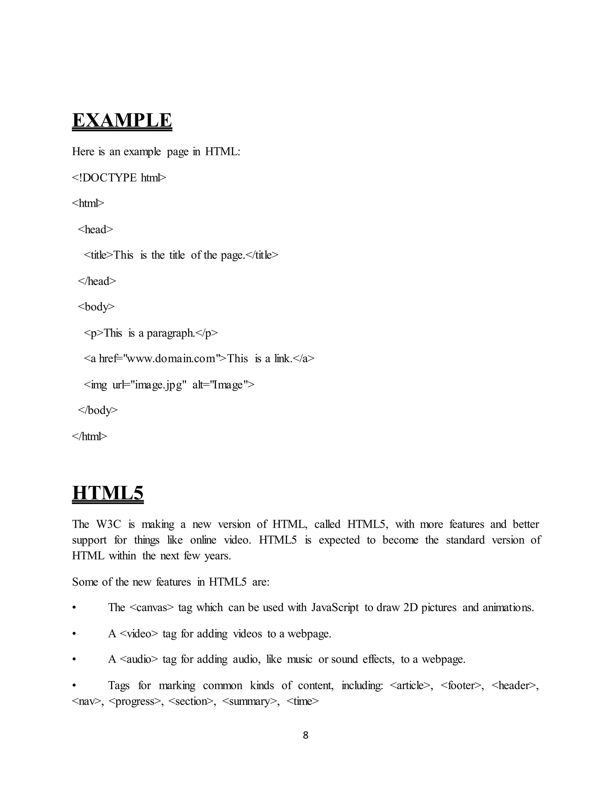 8
EXAMPLE
Here is an example page in HTML:
<!DOCTYPE html>
<html>
<head>
<title>This is the title of the page.</title>
</head>
<body>
<p>This is a paragraph.</p>
<a href="www.domain.com">This is a link.</a>
<img url="image.jpg" alt="Image">
</body>
</html>
HTML5
The W3C is making a new version of HTML, called HTML5, with more features and better
support for things like online video. HTML5 is expected to become the standard version of
HTML within the next few years.
Some of the new features in HTML5 are:
• The <canvas> tag which can be used with JavaScript to draw 2D pictures and animations.
• A <video> tag for adding videos to a webpage.
• A <audio> tag for adding audio, like music or sound effects, to a webpage.
• Tags for marking common kinds of content, including: <article>, <footer>, <header>,
<nav>, <progress>, <section>, <summary>, <time>
 