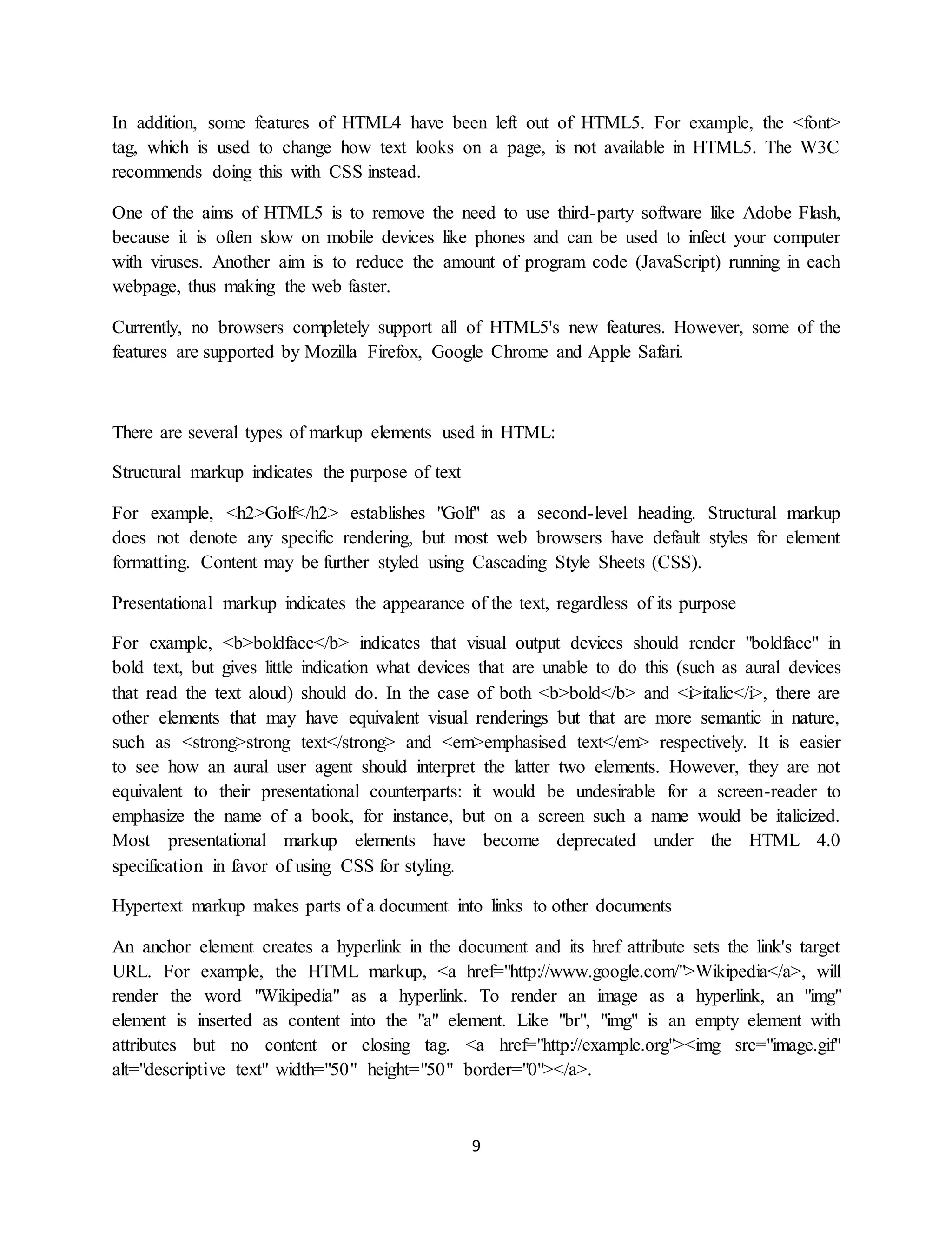 9
In addition, some features of HTML4 have been left out of HTML5. For example, the <font>
tag, which is used to change how text looks on a page, is not available in HTML5. The W3C
recommends doing this with CSS instead.
One of the aims of HTML5 is to remove the need to use third-party software like Adobe Flash,
because it is often slow on mobile devices like phones and can be used to infect your computer
with viruses. Another aim is to reduce the amount of program code (JavaScript) running in each
webpage, thus making the web faster.
Currently, no browsers completely support all of HTML5's new features. However, some of the
features are supported by Mozilla Firefox, Google Chrome and Apple Safari.
There are several types of markup elements used in HTML:
Structural markup indicates the purpose of text
For example, <h2>Golf</h2> establishes "Golf" as a second-level heading. Structural markup
does not denote any specific rendering, but most web browsers have default styles for element
formatting. Content may be further styled using Cascading Style Sheets (CSS).
Presentational markup indicates the appearance of the text, regardless of its purpose
For example, <b>boldface</b> indicates that visual output devices should render "boldface" in
bold text, but gives little indication what devices that are unable to do this (such as aural devices
that read the text aloud) should do. In the case of both <b>bold</b> and <i>italic</i>, there are
other elements that may have equivalent visual renderings but that are more semantic in nature,
such as <strong>strong text</strong> and <em>emphasised text</em> respectively. It is easier
to see how an aural user agent should interpret the latter two elements. However, they are not
equivalent to their presentational counterparts: it would be undesirable for a screen-reader to
emphasize the name of a book, for instance, but on a screen such a name would be italicized.
Most presentational markup elements have become deprecated under the HTML 4.0
specification in favor of using CSS for styling.
Hypertext markup makes parts of a document into links to other documents
An anchor element creates a hyperlink in the document and its href attribute sets the link's target
URL. For example, the HTML markup, <a href="http://www.google.com/">Wikipedia</a>, will
render the word "Wikipedia" as a hyperlink. To render an image as a hyperlink, an "img"
element is inserted as content into the "a" element. Like "br", "img" is an empty element with
attributes but no content or closing tag. <a href="http://example.org"><img src="image.gif"
alt="descriptive text" width="50" height="50" border="0"></a>.
 