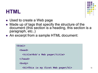 10
HTML
 Used to create a Web page
 Made up of tags that specify the structure of the
document (this section is a heading, this section is a
paragraph, etc..)
 An excerpt from a sample HTML document:
<html>
<head>
<title>Bob’s Web page</title>
</head>
<body>
<h1>This is my first Web page</h1>
 