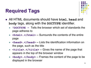 15
Required Tags
 All HTML documents should have html, head and
body tags, along with the DOCTYPE identifier.
 !DOCTYPE – Tells the browser which set of standards the
page adheres to
 <html>…</html> -- Surrounds the contents of the entire
page
 <head>…</head> -- Lists the identification information on
the page, such as the title
 <title>…</title> -- Gives the name of the page that
appears in the top of the browser window
 <body>…</body> -- Frames the content of the page to be
displayed in the browser
 