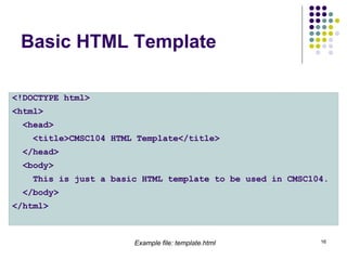 16
Basic HTML Template
<!DOCTYPE html>
<html>
<head>
<title>CMSC104 HTML Template</title>
</head>
<body>
This is just a basic HTML template to be used in CMSC104.
</body>
</html>
Example file: template.html
 