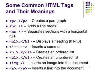 18
Some Common HTML Tags
and Their Meanings
 <p>…</p> -- Creates a paragraph
 <br /> -- Adds a line break
 <hr /> -- Separates sections with a horizontal
rule
 <h1>…</h1> -- Displays a heading (h1-h6)
 <!--…--> -- Inserts a comment
 <ol>…</ol> -- Creates an ordered list
 <ul>…</ul> -- Creates an unordered list
 <img /> -- Inserts an image into the document
 <a>…</a> -- Inserts a link into the document
 